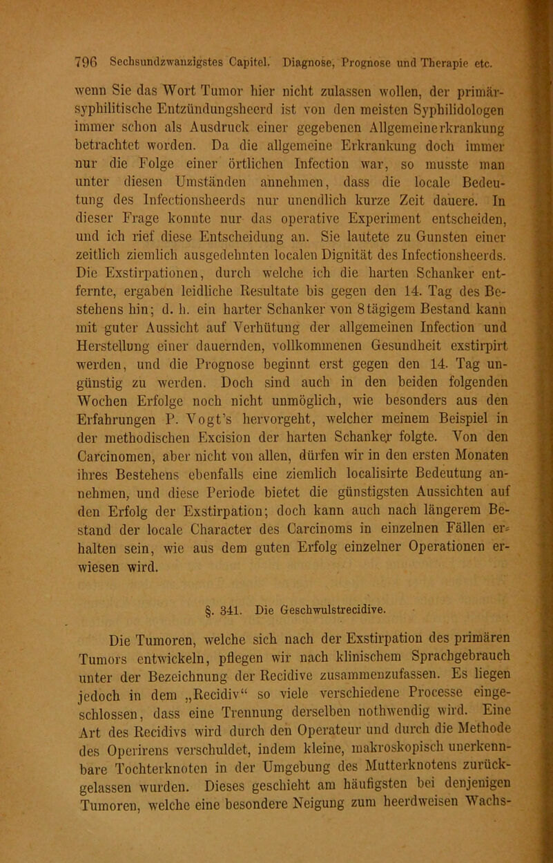 wenn Sie das Wort Tumor hier nicht zulassen wollen, der primär- syphilitische Entzündungsheerd ist von den meisten Syphilidologen immer schon als Ausdruck einer gegebenen Allgemeinerkrankung betrachtet worden. Da die allgemeine Erkrankung doch immer nur die Folge einer örtlichen Infection war, so musste man unter diesen Umständen annehmen, dass die locale Bedeu- tung des Infectionsheerds nur unendlich kurze Zeit dauere. In dieser Frage konnte nur das operative Experiment entscheiden, und ich rief diese Entscheidung an. Sie lautete zu Gunsten einer zeitlich ziemlich ausgedehnten localen Dignität des Infectionsheerds. Die Exstirpationen, durch welche ich die harten Schanker ent- fernte, ergaben leidliche Resultate bis gegen den 14. Tag des Be- stehens hin; d. h. ein harter Schanker von 8tägigem Bestand kann mit guter Aussicht auf Verhütung der allgemeinen Infection und Herstellung einer dauernden, vollkommenen Gesundheit exstirpirt werden, und die Prognose beginnt erst gegen den 14. Tag un- günstig zu werden. Doch sind auch in den beiden folgenden Wochen Erfolge noch nicht unmöglich, wie besonders aus den Erfahrungen P. Vogt’s hervorgeht, welcher meinem Beispiel in der methodischen Excision der harten Schanker folgte. Von den Carcinomen, aber nicht von allen, dürfen wir in den ersten Monaten ihres Bestehens ebenfalls eine ziemlich localisirte Bedeutung an- nehmen, und diese Periode bietet die günstigsten Aussichten auf den Erfolg der Exstirpation; doch kann auch nach längerem Be- stand der locale Character des Carcinoms in einzelnen Fällen er* halten sein, wie aus dem guten Erfolg einzelner Operationen er- wiesen wird. §. 341. Die Gesclrwulstrecidive. Die Tumoren, welche sich nach der Exstirpation des primären Tumors entwickeln, pflegen wir nach klinischem Sprachgebrauch unter der Bezeichnung der Recidive zusammenzufassen. Es liegen jedoch in dem „Recidiv“ so viele verschiedene Processe einge- schlossen, dass eine Trennung derselben nothwendig wird. Eine Art des Recidivs wird durch den Operateur und durch die Methode des Operirens verschuldet, indem kleine, makroskopisch unerkenn- bare Tochterknoten in der Umgebung des Mutterknotens zurück- gelassen wurden. Dieses geschieht am häufigsten bei denjenigen Tumoren, welche eine besondere Neigung zum heerdweisen Wachs-