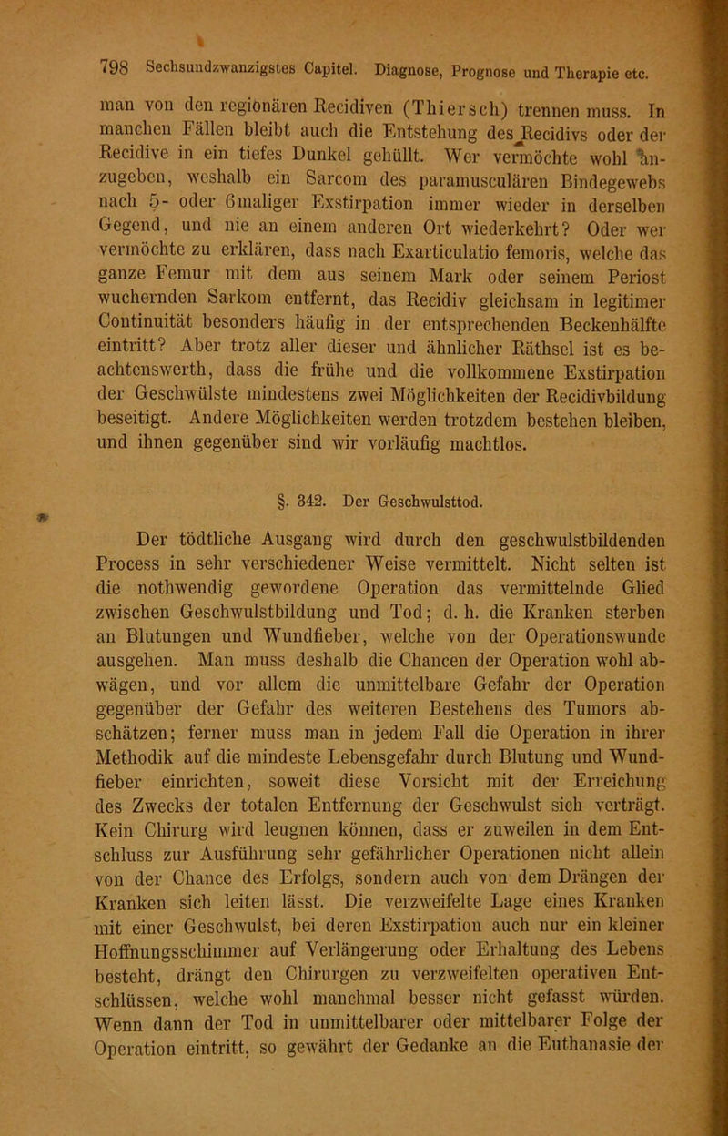 V. 798 Sechsundzwanzigstes Capitel. Diagnose, Prognose und Therapie etc. man von den regionären Recidiven (Thiersch) trennen muss. In manchen Fällen bleibt auch die Entstehung des Recidivs oder der Recidive in ein tiefes Dunkel gehüllt. Wer vermöchte wohl W zugeben, weshalb ein Sarcom des paramusculären Bindegewebs nach 5- oder 6 maliger Exstirpation immer wieder in derselben Gegend, und nie an einem anderen Ort wiederkehrt? Oder wer vermöchte zu erklären, dass nach Exarticulatio femoris, welche das ganze Femur mit dem aus seinem Mark oder seinem Periost wuchernden Sarkom entfernt, das Recidiv gleichsam in legitimer Continuität besonders häufig in der entsprechenden Beckenhälfte eintritt? Aber trotz aller dieser und ähnlicher Räthsel ist es be- achtenswerth, dass die frühe und die vollkommene Exstirpation der Geschwülste mindestens zwei Möglichkeiten der Recidivbildung beseitigt. Andere Möglichkeiten werden trotzdem bestehen bleiben, und ihnen gegenüber sind wir vorläufig machtlos. §. 342. Der Geschwulsttod. Der tödtliche Ausgang wird durch den geschwulstbildenden Process in sehr verschiedener Weise vermittelt. Nicht selten ist die nothwendig gewordene Operation das vermittelnde Glied zwischen Geschwulstbildung und Tod; d. h. die Kranken sterben an Blutungen und Wundfieber, welche von der Operationswunde ausgehen. Man muss deshalb die Chancen der Operation wohl ab- wägen, und vor allem die unmittelbare Gefahr der Operation gegenüber der Gefahr des weiteren Bestehens des Tumors ab- schätzen; ferner muss man in jedem Fall die Operation in ihrer Methodik auf die mindeste Lebensgefahr durch Blutung und Wund- fieber einrichten, soweit diese Vorsicht mit der Erreichung des Zwecks der totalen Entfernung der Geschwulst sich verträgt. Kein Chirurg wird leugnen können, dass er zuweilen in dem Ent- schluss zur Ausführung sehr gefährlicher Operationen nicht allein von der Chance des Erfolgs, sondern auch von dem Drängen der Kranken sich leiten lässt. Die verzweifelte Lage eines Kranken mit einer Geschwulst, bei deren Exstirpation auch nur ein kleiner Hoffnungsschimmer auf Verlängerung oder Erhaltung des Lebens besteht, drängt den Chirurgen zu verzweifelten operativen Ent- schlüssen, welche wohl manchmal besser nicht gefasst würden. Wenn dann der Tod in unmittelbarer oder mittelbarer Folge der Operation eintritt, so gewährt der Gedanke an die Euthanasie der