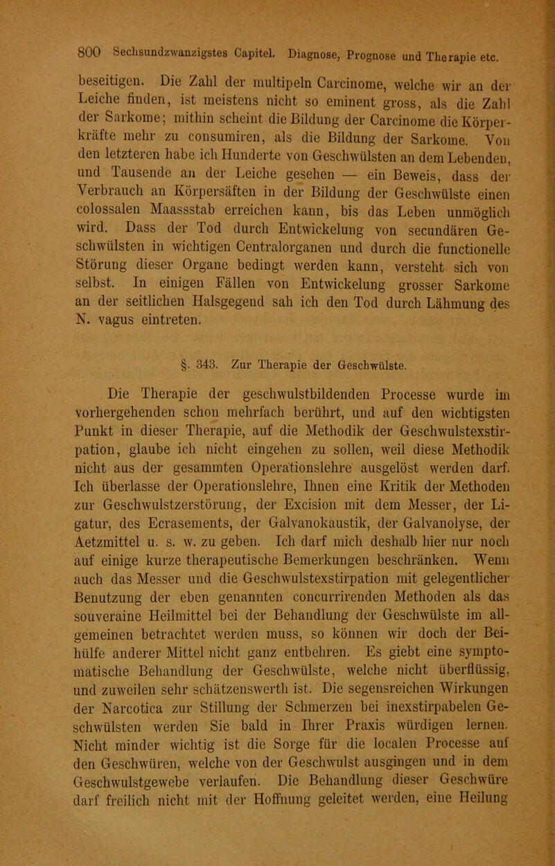 beseitigen. Die Zahl der multipeln Carcinome, welche wir an der Leiche finden, ist meistens nicht so eminent gross, als die Zahl der Sarkome; mithin scheint die Bildung der Carcinome die Körper- kräfte mehr zn consumiren, als die Bildung der Sarkome. Von den letzteren habe ich Hunderte von Geschwülsten an dem Lebenden, und Tausende an der Leiche gesehen — ein Beweis, dass der Verbrauch an Körpersäften in der Bildung der Geschwülste einen colossalen Maassstab erreichen kann, bis das Leben unmöglich wird. Dass der Tod durch Entwickelung von secundären Ge- schwülsten in wichtigen Centralorganen und durch die functioneile Störung dieser Organe bedingt werden kann, versteht sich von selbst. In einigen Fällen von Entwickelung grosser Sarkome an der seitlichen Halsgegend sah ich den Tod durch Lähmung des N. vagus eintreten. §. 343. Zur Therapie der Geschwülste. Die Therapie der geschwulstbildenden Processe wurde im vorhergehenden schon mehrfach berührt, und auf den wichtigsten Punkt in dieser Therapie, auf die Methodik der Geschwulstexstir- pation, glaube ich nicht eingehen zu sollen, weil diese Methodik nicht aus der gesummten Operationslehre ausgelöst werden darf. Ich überlasse der Operationslehre, Ihnen eine Kritik der Methoden zur Geschwulstzerstörung, der Excision mit dem Messer, der Li- gatur, des Ecrasements, der Galvanokaustik, der Galvanolyse, der Aetzmittel u. s. w. zu geben. Ich darf mich deshalb hier nur noch auf einige kurze therapeutische Bemerkungen beschränken. Wenn auch das Messer und die Geschwulstexstirpation mit gelegentlicher Benutzung der eben genannten concurrirenden Methoden als das souveraine Heilmittel bei der Behandlung der Geschwülste im all- gemeinen betrachtet werden muss, so können wir doch der Bei- hülfe anderer Mittel nicht ganz entbehren. Es giebt eine sympto- matische Behandlung der Geschwülste, welche nicht überflüssig, und zuweilen sehr schätzenswerth ist. Die segensreichen Wirkungen der Narcotica zur Stillung der Schmerzen bei inexstirpabelen Ge- schwülsten werden Sie bald in Ihrer Praxis würdigen lernen. Nicht minder wichtig ist die Sorge für die localen Processe auf den Geschwüren, welche von der Geschwulst ausgingen und in dem Geschwulstgewebe verlaufen. Die Behandlung dieser Geschwüre darf freilich nicht mit der Hoffnung geleitet werden, eine Heilung