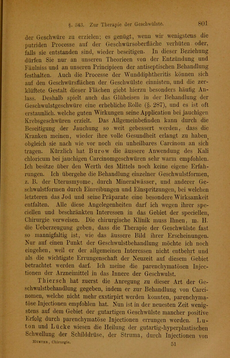 der Geschwüre zu erzielen; es genügt, wenn wir wenigstens die putriden Processe auf der Geschwürsoberfläche verhüten oder, falls sie entstanden sind, wieder beseitigen. In dieser Beziehung dürfen Sie nur an unseren Theorieen von der Entzündung und Fäulniss und an unseren Principieen der antiseptischen Behandlung festhalten. Auch die Processe der Wunddiphtheritis können sich auf den Geschwürsflächen der Geschwülste einnisten, und die zer- klüftete Gestalt dieser Flächen giebt hierzu besonders häufig An- lass. Deshalb spielt auch das Glüheisen in der Behandlung der Geschwulstgeschwüre eine erhebliche Rolle (§. 287), und es ist oft erstaunlich, welche guten Wirkungen seine Application bei jauchigen Krebsgeschwüren erzielt. Das Allgemeinbefinden kann durch die Beseitigung der Jauchung so weit gebessert werden, dass die Kranken meinen, wieder ihre volle Gesundheit erlangt zu haben? obgleich sie nach wie vor noch ein unheilbares Carcinom an sich tragen. Kürzlich hat Burow die äussere Anwendung des Kali chloricum bei jauchigen Carcinomgeschwtiren sehr warm empfohlen. Ich besitze über den Werth des Mittels noch keine eigene Erfah- rungen. Ich übergehe die Behandlung einzelner Geschwulstformen, z. B. der Uterusmyome, durch Mineralwässer, uncl anderer Ge- schwulstformen durch Einreibungen und Einspritzungen, bei welchen letzteren das Jod und seine Präparate eine besondere Wirksamkeit entfalten. Alle diese Angelegenheiten darf ich wegen ihrer spe- ciellen und beschränkten Interessen in das Gebiet der speciellen, Chirurgie verweisen. Die chirurgische Klinik muss Ihnen, m. H. die Ueberzeugung geben, dass die Therapie der Geschwülste fast so mannigfaltig ist, wie das äussere Bild ihrer Erscheinungen. Nur auf einen Punkt der Geschwulstbehandlung möchte ich noch eingehen, weil er der allgemeinen Interessen nicht entbehrt und als die wichtigste Errungenschaft der Neuzeit auf diesem Gebiet betrachtet werden darf. Ich meine die parenchymatösen Injec- tionen der Arzneimittel in das Innere der Geschwulst. Thiersch hat zuerst die Anregung zu dieser Art der Ge- schwulstbehandlung gegeben, indem er zur Behandlung von Carci- nomen, welche nicht mehr exstirpirt werden konnten, parenchyma- töse Injectionen empfohlen hat. Nun ist in der neuesten Zeit wenig- stens auf dem Gebiet der gutartigen Geschwülste mancher positive Erfolg durch parenchymatöse Injectionen errungen worden. Lu- ton und Lücke wiesen die Heilung der gutartig-hyperplastischen Schwellung der Schilddrüse, der Struma, durch Injectionen von Hubter, Chirurgie. m