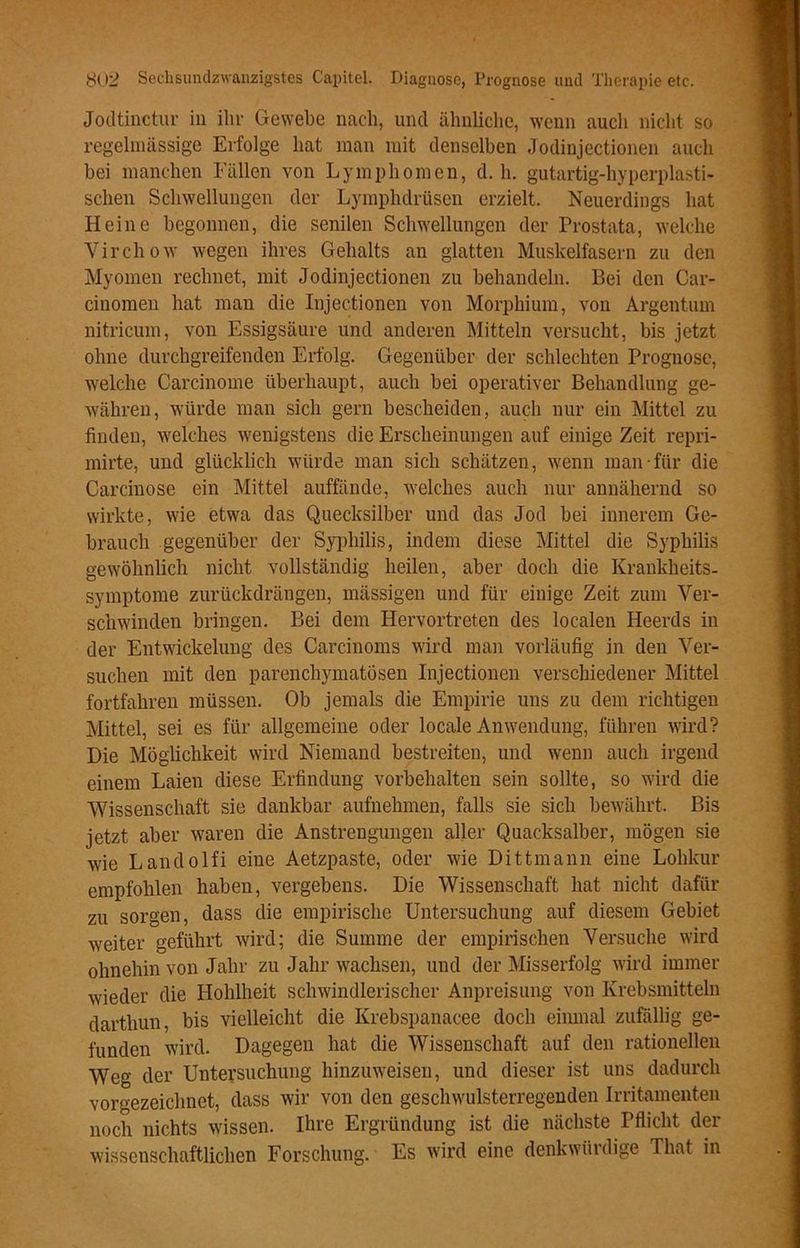 Jodtinctur in ihr Gewebe nach, und ähnliche, wenn auch nicht so regelmässige Erfolge hat man mit denselben Jodinjectionen auch bei manchen Fällen von Lymphomen, d. h. gutartig-hyperplasti- schen Schwellungen der Lymphdrüsen erzielt. Neuerdings hat Heine begonnen, die senilen Schwellungen der Prostata, welche Virchow wegen ihres Gehalts an glatten Muskelfasern zu den Myomen rechnet, mit Jodinjectionen zu behandeln. Bei den Car- cinomen hat man die Injectionen von Morphium, von Argentum nitricum, von Essigsäure und anderen Mitteln versucht, bis jetzt ohne durchgreifenden Erfolg. Gegenüber der schlechten Prognose, welche Carcinome überhaupt, auch bei operativer Behandlung ge- währen, würde man sich gern bescheiden, auch nur ein Mittel zu finden, welches wenigstens die Erscheinungen auf einige Zeit repri- mirte, und glücklich würde man sich schätzen, wenn man für die Carcinose ein Mittel auffände, welches auch nur annähernd so wirkte, wie etwa das Quecksilber und das Jod bei innerem Ge- brauch gegenüber der Syphilis, indem diese Mittel die Syphilis gewöhnlich nicht vollständig heilen, aber doch die Krankheits- symptome zurückdrängen, mässigen und für einige Zeit zum Ver- schwinden bringen. Bei dem Hervortreten des localen Heerds in der Entwickelung des Carcinoms wird man vorläufig in den Ver- suchen mit den parenchymatösen Injectionen verschiedener Mittel fortfahren müssen. Ob jemals die Empirie uns zu dem richtigen Mittel, sei es für allgemeine oder locale Anwendung, führen wird? Die Möglichkeit wird Niemand bestreiten, und wenn auch irgend einem Laien diese Erfindung Vorbehalten sein sollte, so wird die Wissenschaft sie dankbar aufnehmen, falls sie sich bewährt. Bis jetzt aber waren die Anstrengungen aller Quacksalber, mögen sie wie Landolfi eine Aetzpaste, oder wie Dittmann eine Lohkur empfohlen haben, vergebens. Die Wissenschaft hat nicht dafür zu sorgen, dass die empirische Untersuchung auf diesem Gebiet weiter geführt wird; die Summe der empirischen Versuche wird ohnehin von Jahr zu Jahr wachsen, und der Misserfolg wird immer wieder die Hohlheit schwindlerischer Anpreisung von Krebsmitteln darthun, bis vielleicht die Krebspanacee doch einmal zufällig ge- funden wird. Dagegen hat die Wissenschaft auf den rationellen Weg der Untersuchung hinzuweisen, und dieser ist uns dadurch vorgezeichnet, dass wir von den geschwulsterregenden Irritamenten noch nichts wissen. Ihre Ergründung ist die nächste Pflicht der wissenschaftlichen Forschung. Es wird eine denkwürdige That in
