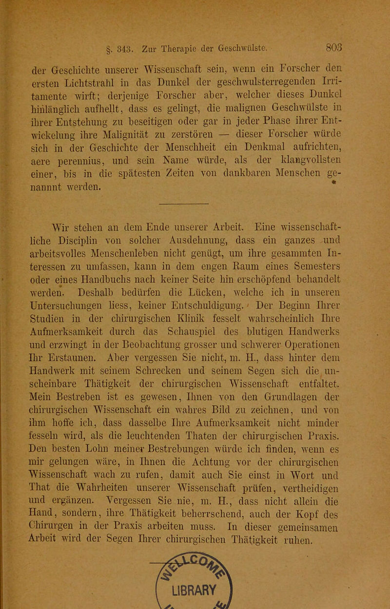 der Geschichte unserer Wissenschaft sein, wenn ein Forscher den ersten Lichtstrahl in das Dunkel der geschwulsterregenden Irri- tamente wirft; derjenige Forscher aber, welcher dieses Dunkel hinlänglich aufhellt, dass es gelingt, die malignen Geschwülste in ihrer Entstehung zu beseitigen oder gar in jeder Phase ihrer Ent- wickelung ihre Malignität zu zerstören — dieser Forscher würde sich in der Geschichte der Menschheit ein Denkmal aufrichten, aere perennius, und sein Name würde, als der klangvollsten einer, bis in die spätesten Zeiten von dankbaren Menschen ge- nannnt werden. Wir stehen an dem Ende unserer Arbeit. Eine wissenschaft- liche Disciplin von solcher Ausdehnung, dass ein ganzes und arbeitsvolles Menschenleben nicht genügt, um ihre gesammten In- teressen zu umfassen, kann in dem engen Raum eines Semesters oder eines Handbuchs nach keiner Seite hin erschöpfend behandelt werden. Deshalb bedürfen die Lücken, welche ich in unseren Untersuchungen liess, keiner Entschuldigung. - Der Beginn Ihrer Studien in der chirurgischen Klinik fesselt wahrscheinlich Ihre Aufmerksamkeit durch das Schauspiel des blutigen Handwerks und erzwingt in der Beobachtung grosser und schwerer Operationen Ihr Erstaunen. Aber vergessen Sie nicht, m. H., dass hinter dem Handwerk mit seinem Schrecken und seinem Segen sich die un- scheinbare Thätigkeit der chirurgischen Wissenschaft entfaltet. Mein Bestreben ist es gewesen, Ihnen von den Grundlagen der chirurgischen Wissenschaft ein wahres Bild zu zeichnen, und von ihm hoffe ich, dass dasselbe Ihre Aufmerksamkeit nicht minder fesseln wird, als die leuchtenden Thaten der chirurgischen Praxis. Den besten Lohn meiner Bestrebungen würde ich finden, wenn es mir gelungen wäre, in Ihnen die Achtung vor der chirurgischen Wissenschaft wach zu rufen, damit auch Sie einst in Wort und That die Wahrheiten unserer Wissenschaft prüfen, vertlieidigen und ergänzen. Vergessen Sie nie, m. H., dass nicht allein die Hand, sondern, ihre Thätigkeit beherrschend, auch der Kopf des Chirurgen in der Praxis arbeiten muss. In dieser gemeinsamen Arbeit wird der Segen Ihrer chirurgischen Thätigkeit ruhen.