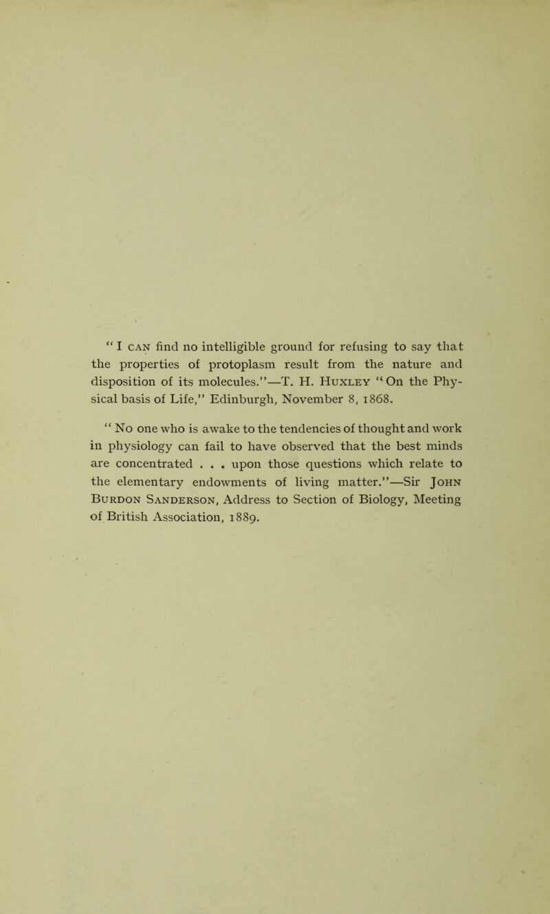 the properties of protoplasm result from the nature and disposition of its molecules.”—T. H. Huxley “On the Phy- sical basis of Life,” Edinburgh, November 8, 1868. “No one who is awake to the tendencies of thought and work in physiology can fail to have observed that the best minds are concentrated . . . upon those questions which relate to the elementary endowments of living matter.”—Sir John Burdon Sanderson, Address to Section of Biology, Meeting of British Association, 1889.