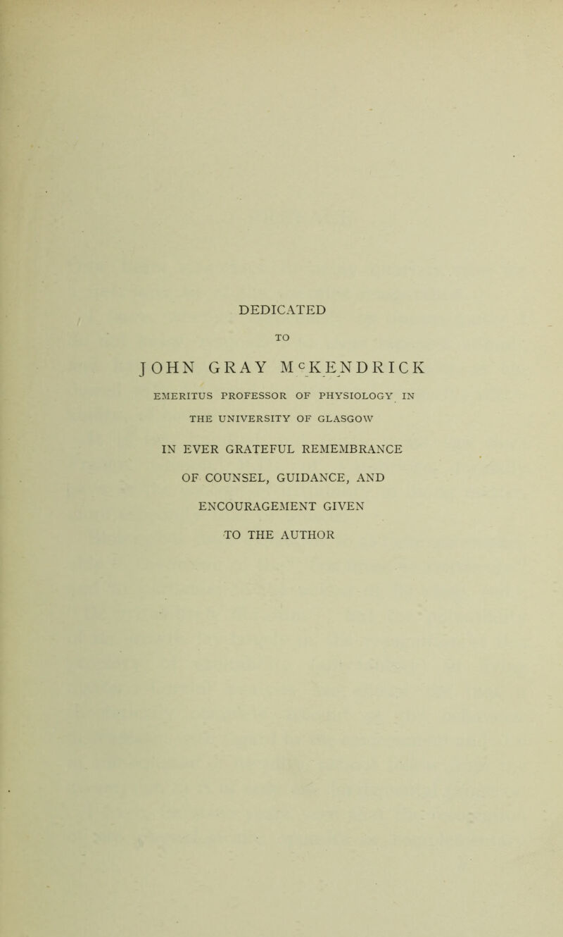 DEDICATED TO JOHN GRAY MCKENDRICK EMERITUS PROFESSOR OF PHYSIOLOGY IN THE UNIVERSITY OF GLASGOW IN EVER GRATEFUL REMEMBRANCE OF COUNSEL, GUIDANCE, AND ENCOURAGEMENT GIVEN TO THE AUTHOR