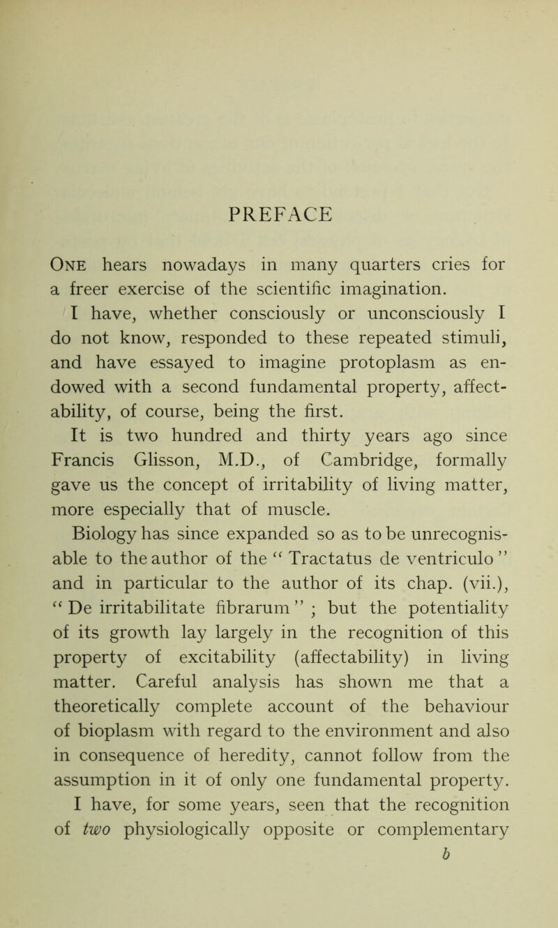 PREFACE One hears nowadays in many quarters cries for a freer exercise of the scientific imagination. I have, whether consciously or unconsciously I do not know, responded to these repeated stimuli, and have essayed to imagine protoplasm as en- dowed with a second fundamental property, affect- ability, of course, being the first. It is two hundred and thirty years ago since Francis Glisson, M.D., of Cambridge, formally gave us the concept of irritability of living matter, more especially that of muscle. Biology has since expanded so as to be unrecognis- able to the author of the “ Tractatus de ventriculo ” and in particular to the author of its chap, (vii.), “ De irritabilitate fibrarum ” ; but the potentiality of its growth lay largely in the recognition of this property of excitability (affectability) in living matter. Careful analysis has shown me that a theoretically complete account of the behaviour of bioplasm with regard to the environment and also in consequence of heredity, cannot follow from the assumption in it of only one fundamental property. I have, for some years, seen that the recognition of two physiologically opposite or complementary b