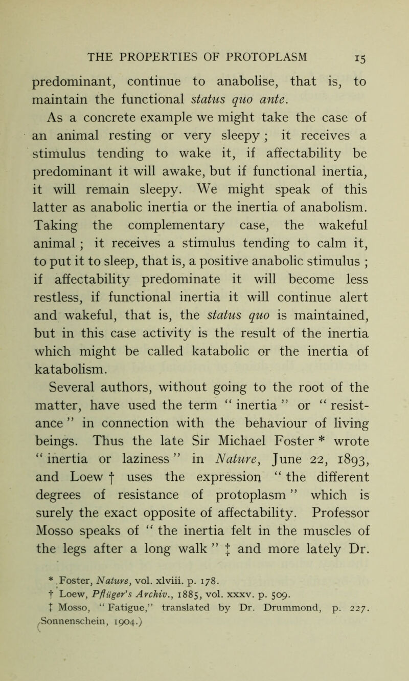 predominant, continue to anabolise, that is, to maintain the functional status quo ante. As a concrete example we might take the case of an animal resting or very sleepy; it receives a stimulus tending to wake it, if affectability be predominant it will awake, but if functional inertia, it will remain sleepy. We might speak of this latter as anabolic inertia or the inertia of anabolism. Taking the complementary case, the wakeful animal; it receives a stimulus tending to calm it, to put it to sleep, that is, a positive anabolic stimulus ; if affectability predominate it will become less restless, if functional inertia it will continue alert and wakeful, that is, the status quo is maintained, but in this case activity is the result of the inertia which might be called katabolic or the inertia of katabolism. Several authors, without going to the root of the matter, have used the term “ inertia ” or “ resist- ance ” in connection with the behaviour of living beings. Thus the late Sir Michael Foster * wrote “inertia or laziness ” in Nature, June 22, 1893, and Loew f uses the expression “ the different degrees of resistance of protoplasm ” which is surely the exact opposite of affectability. Professor Mosso speaks of “ the inertia felt in the muscles of the legs after a long walk ” t and more lately Dr. ( * Foster, Nature, vol. xlviii. p. 178. t Loew, Pfinger's Archiv., 1885, vol. xxxv. p. 509. X Mosso, “ Fatigue,” translated by Dr. Drummond, Sonnenschein, 1904.) p. 227.