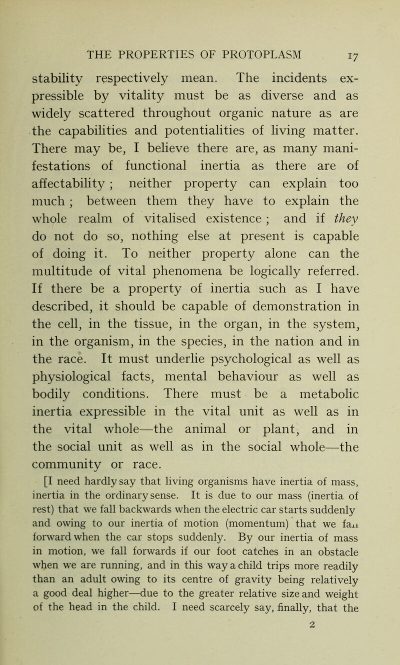 J7 stability respectively mean. The incidents ex- pressible by vitality must be as diverse and as widely scattered throughout organic nature as are the capabilities and potentialities of living matter. There may be, I believe there are, as many mani- festations of functional inertia as there are of affectability; neither property can explain too much; between them they have to explain the whole realm of vitalised existence; and if they do not do so, nothing else at present is capable of doing it. To neither property alone can the multitude of vital phenomena be logically referred. If there be a property of inertia such as I have described, it should be capable of demonstration in the cell, in the tissue, in the organ, in the system, in the organism, in the species, in the nation and in the race. It must underlie psychological as well as physiological facts, mental behaviour as well as bodily conditions. There must be a metabolic inertia expressible in the vital unit as well as in the vital whole—the animal or plant, and in the social unit as well as in the social whole—the community or race. [I need hardly say that living organisms have inertia of mass, inertia in the ordinary sense. It is due to our mass (inertia of rest) that we fall backwards when the electric car starts suddenly and owing to our inertia of motion (momentum) that we faxi forward when the car stops suddenly. By our inertia of mass in motion, we fall forwards if our foot catches in an obstacle when we are running, and in this way a child trips more readily than an adult owing to its centre of gravity being relatively a good deal higher—due to the greater relative size and weight of the head in the child. I need scarcely say, finally, that the