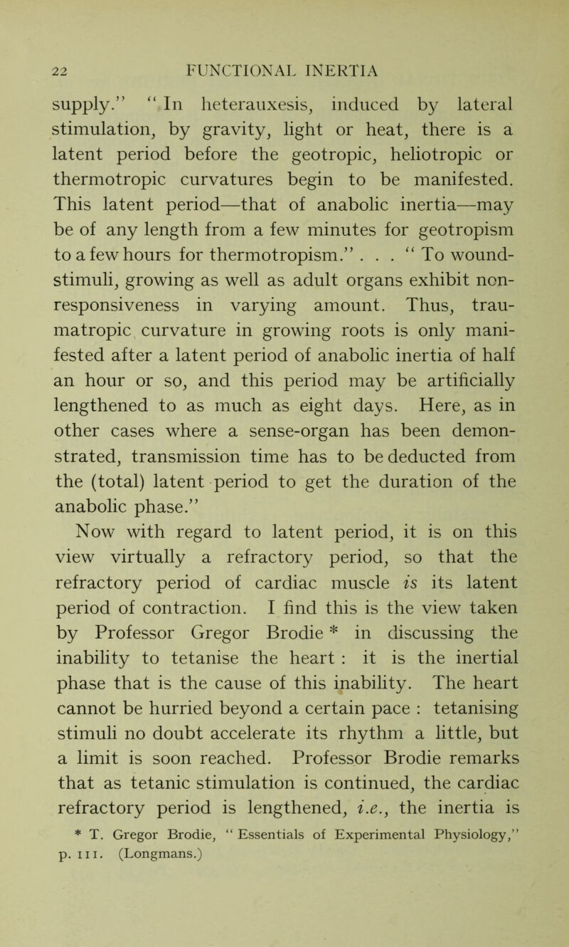 supply.” “In heterauxesis, induced by lateral stimulation, by gravity, light or heat, there is a latent period before the geotropic, heliotropic or thermotropic curvatures begin to be manifested. This latent period—that of anabolic inertia—may be of any length from a few minutes for geotropism to a few hours for thermotropism.” . . . “ To wound- stimuli, growing as well as adult organs exhibit non- responsiveness in varying amount. Thus, trau- matropic curvature in growing roots is only mani- fested after a latent period of anabolic inertia of half an hour or so, and this period may be artificially lengthened to as much as eight days. Here, as in other cases where a sense-organ has been demon- strated, transmission time has to be deducted from the (total) latent period to get the duration of the anabolic phase.” Now with regard to latent period, it is on this view virtually a refractory period, so that the refractory period of cardiac muscle is its latent period of contraction. I find this is the view taken by Professor Gregor Brodie * in discussing the inability to tetanise the heart : it is the inertial phase that is the cause of this inability. The heart cannot be hurried beyond a certain pace : tetanising stimuli no doubt accelerate its rhythm a little, but a limit is soon reached. Professor Brodie remarks that as tetanic stimulation is continued, the cardiac refractory period is lengthened, i.e., the inertia is * T. Gregor Brodie, “ Essentials of Experimental Physiology,” p. hi. (Longmans.)