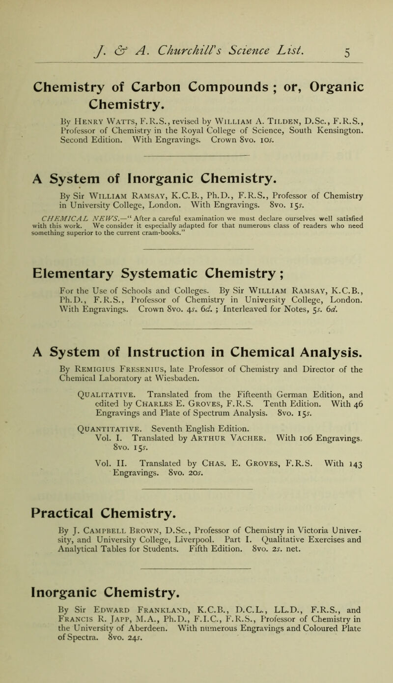 Chemistry of Carbon Compounds ; or, Organic Chemistry. By Henry Watts, F.R.S., revised by William A. Tilden, D.Sc., F.R.S., Professor of Chemistry in the Royal College of Science, South Kensington. Second Edition. With Engravings. Crown 8vo. iol A System of Inorganic Chemistry. By Sir William Ramsay, K.C.B., Ph.D., F.R.S., Professor of Chemistry in University College, London. With Engravings. 8vo. 15.L CHEMICAL NEWS.—' After a careful examination we must declare ourselves well satisfied with this work. We consider it especially adapted for that numerous class of readers who need something superior to the current cram-books.” Elementary Systematic Chemistry; For the Use of Schools and Colleges. By Sir William Ramsay, K.C.B., Ph.D., F.R.S., Professor of Chemistry in University College, London. With Engravings. Crown 8vo. 4s.. 6d. ; Interleaved for Notes, 5^. 6d. A System of Instruction in Chemical Analysis. By Remigius Fresenius, late Professor of Chemistry and Director of the Chemical Laboratory at Wiesbaden. Qualitative. Translated from the Fifteenth German Edition, and edited by Charles E. Groves, F.R.S. Tenth Edition. With 46 Engravings and Plate of Spectrum Analysis. 8vo. 155-. Quantitative. Seventh English Edition. Vol. I. Translated by Arthur Vacher. With 106 Engravings, 8vo. 15^. Vol. II. Translated by Chas. E. Groves, F.R.S. With 143 Engravings. 8vo. 20s. Practical Chemistry. By J. Campbell Brown, D.Sc., Professor of Chemistry in Victoria Univer- sity, and University College, Liverpool. Part I. Qualitative Exercises and Analytical Tables for Students. Fifth Edition. 8vo. 2s. net. Inorganic Chemistry. By Sir Edward Frankland, K.C.B., D.C.L., LL.D., F.R.S., and Francis R. Japp, M.A., Ph.D., F.I.C., F.R.S., Professor of Chemistry in the University of Aberdeen. With numerous Engravings and Coloured Plate of Spectra. 8vo. 24J.