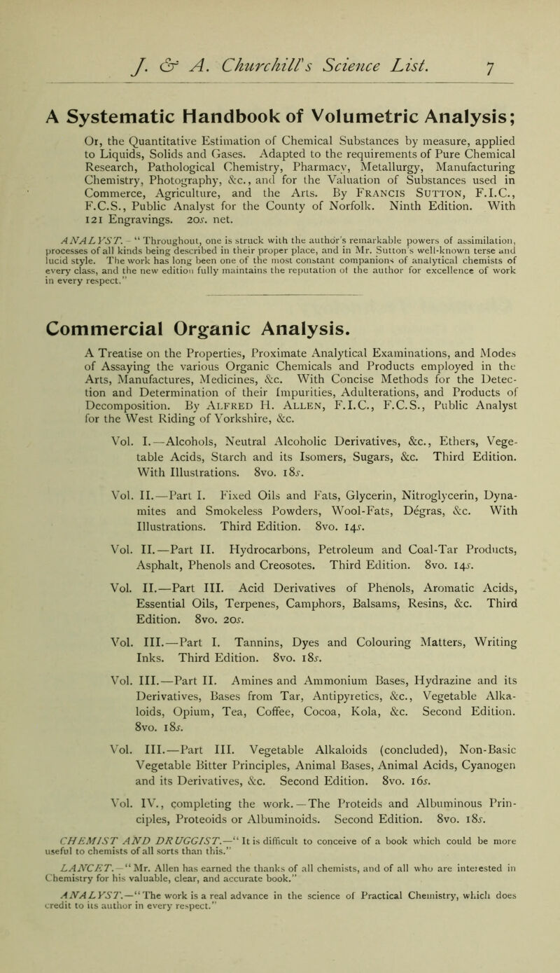 A Systematic Handbook of Volumetric Analysis; Or, the Quantitative Estimation of Chemical Substances by measure, applied to Liquids, Solids and Gases. Adapted to the requirements of Pure Chemical Research, Pathological Chemistry, Pharmacy, Metallurgy, Manufacturing Chemistry, Photography, &c., and for the Valuation of Substances used in Commerce, Agriculture, and the Arts. By Francis Sutton, F.I.C., F.C.S., Public Analyst for the County of Norfolk. Ninth Edition. With 121 Engravings. 20s. net. ANALYST. “ Throughout, one is struck with the author’s remarkable powers of assimilation, processes of all kinds being described in their proper place, and in Mr. Sutton’s well-known terse and lucid style. The work has long been one of the most constant companions of analytical chemists of every class, and the new edition fully maintains the reputation of the author for excellence of work in every respect.” Commercial Organic Analysis. A Treatise on the Properties, Proximate Analytical Examinations, and Modes of Assaying the various Organic Chemicals and Products employed in the Arts, Manufactures, Medicines, &c. With Concise Methods for the Detec- tion and Determination of their Impurities, Adulterations, and Products of Decomposition. By Alfred H. Allen, F. I.C., F.C.S., Public Analyst for the West Riding of Yorkshire, &c. Vol. I.—Alcohols, Neutral Alcoholic Derivatives, &c., Ethers, Vege- table Acids, Starch and its Isomers, Sugars, &c. Third Edition. With Illustrations. 8vo. i8j. Vol. II.—Part I. Fixed Oils and Fats, Glycerin, Nitroglycerin, Dyna- mites and Smokeless Powders, Wool-Fats, Degras, &c. With Illustrations. Third Edition. 8vo. 14J. Vol. II.—Part II. Hydrocarbons, Petroleum and Coal-Tar Products, Asphalt, Phenols and Creosotes. Third Edition. 8vo. 14J. Vol. II.—Part III. Acid Derivatives of Phenols, Aromatic Acids, Essential Oils, Terpenes, Camphors, Balsams, Resins, &c. Third Edition. 8vo. 20J-. Vol. III.—Part I. Tannins, Dyes and Colouring Matters, Writing Inks. Third Edition. 8vo. i8j. Vol. III.—Part II. Amines and Ammonium Bases, Hydrazine and its Derivatives, Bases from Tar, Antipyretics, &c., Vegetable Alka- loids, Opium, Tea, Coffee, Cocoa, Kola, &c. Second Edition. 8vo. i8j. Vol. III.—Part III. Vegetable Alkaloids (concluded), Non-Basic Vegetable Bitter Principles, Animal Bases, Animal Acids, Cyanogen and its Derivatives, &c. Second Edition. 8vo. 165. Vol. IV., completing the work.—The Proteids and Albuminous Prin- ciples, Proteoids or Albuminoids. Second Edition. 8vo. i8.y. CHEMIST AND DRUGGIST.—“ It is difficult to conceive of a book which could be more useful to chemists of all sorts than this.” LANCET“ Mr. Allen has earned the thanks of all chemists, and of all who are interested in Chemistry for his valuable, clear, and accurate book.” ANALYST.—“ The work is a real advance in the science of Practical Chemistry, which does credit to its author in every respect.”