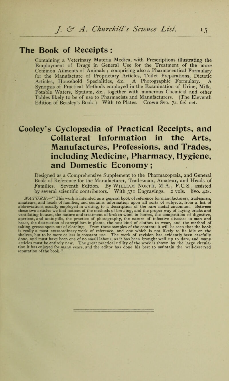 The Book of Receipts : Containing a Veterinary Materia Medica, with Prescriptions illustrating the Employment of Drugs in General Use for the Treatment of the more Common Ailments of Animals ; comprising also a Pharmaceutical Formulary for the Manufacture of Proprietary Articles, Toilet Preparations, Dietetic Articles, Household Specialities, &c. A Photographic Formulary. A Synopsis of Practical Methods employed in the Examination of Urine, Milk, Potable Waters, Sputum, &c., together with numerous Chemical and other Tables likely to be of use to Pharmacists and Manufacturers. (The Eleventh Edition of Beasley’s Book.) With io Plates. Crown 8vo. ys. 6d. net. Cooley’s Cyclopaedia of Practical Receipts, and Collateral Information in the Arts, Manufactures, Professions, and Trades, including Medicine, Pharmacy, Hygiene, and Domestic Economy; Designed as a Comprehensive Supplement to the Pharmacopoeia, and General Book of Reference for the Manufacturer, Tradesman, Amateur, and Heads of Families. Seventh Edition. By William North, M.A., F.C.S., assisted by several scientific contributors. With 371 Engravings. 2 vols. 8vo. 42^. NATURE.—“ This work is intended as a general book of reference for manufacturers, tradesmen, amateurs, and heads of families, and contains information upon all sorts of subjects, from a list of abbreviations usually employed in writing, to a description of the rare metal zirconium. Between these two articles we find notices of the methods of brewing, and the proper way of laying bricks and ventilating houses, the nature and treatment of broken wind in horses, the composition of digestive, aperient, and tonic pills, the practice of photography, the nature of infective diseases in man and beast, the destruction of caterpillars in plants, the best kind of clothes to wear, and the method of taking grease spots out of clothing. From these samples of the contents it will be seen that the book is really a most extraordinary work of reference, and one which is not likely to lie idle on the shelves, but to be more or less in constant use. The work of revision has evidently been carefully done, and must have been one of no small labour, as it has been brought well up to date, and many articles must be entirely new. The great practical utility of the work is shown by the large circula- tion it has enjoyed for many years, and the editor has done his best to maintain the well-deserved reputation of the book.”