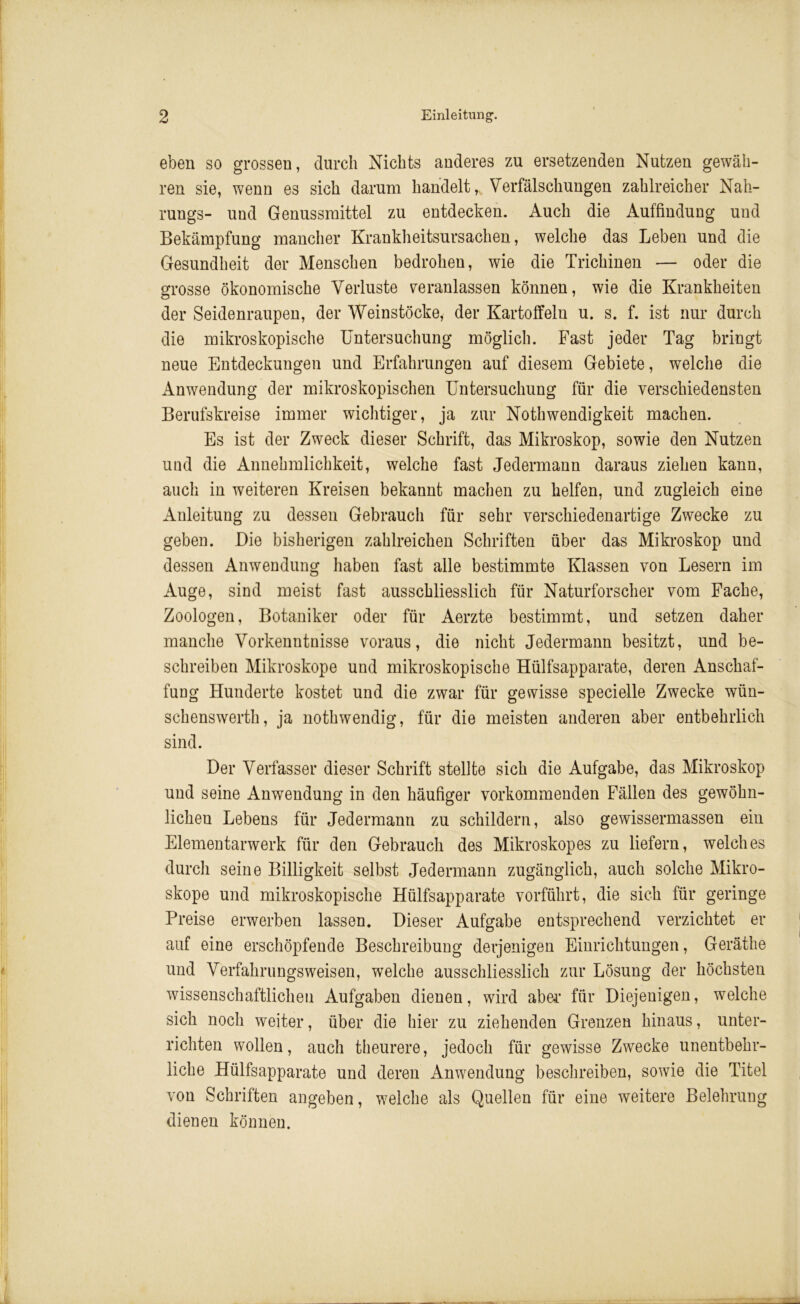 eben so grossen, durch Nichts anderes zu ersetzenden Nutzen gewäh- ren sie, wenn es sich darum handelt, Verfälschungen zahlreicher Nah- rungs- und Genussmittel zu entdecken. Auch die Auffindung und Bekämpfung mancher Krankheitsursachen, welche das Leben und die Gesundheit der Menschen bedrohen, wie die Trichinen — oder die grosse ökonomische Verluste veranlassen können, wie die Krankheiten der Seidenraupen, der Weinstöcke, der Kartoffeln u. s. f. ist nur durch die mikroskopische Untersuchung möglich. Fast jeder Tag bringt neue Entdeckungen und Erfahrungen auf diesem Gebiete, welche die Anwendung der mikroskopischen Untersuchung für die verschiedensten Berufskreise immer wichtiger, ja zur Nothwendigkeit machen. Es ist der Zweck dieser Schrift, das Mikroskop, sowie den Nutzen und die Annehmlichkeit, welche fast Jedermann daraus ziehen kann, auch in weiteren Kreisen bekannt machen zu helfen, und zugleich eine Anleitung zu dessen Gebrauch für sehr verschiedenartige Zwecke zu geben. Die bisherigen zahlreichen Schriften über das Mikroskop und dessen Anwendung haben fast alle bestimmte Klassen von Lesern im Auge, sind meist fast ausschliesslich für Naturforscher vom Fache, Zoologen, Botaniker oder für Aerzte bestimmt, und setzen daher manche Vorkenntnisse voraus, die nicht Jedermann besitzt, und be- schreiben Mikroskope und mikroskopische Hülfsapparate, deren Anschaf- fung Hunderte kostet und die zwar für gewisse specielle Zwecke wün- schenswerth, ja nothwendig, für die meisten anderen aber entbehrlich sind. Der Verfasser dieser Schrift stellte sich die Aufgabe, das Mikroskop und seine Anwendung in den häufiger vorkommenden Fällen des gewöhn- lichen Lebens für Jedermann zu schildern, also gewissermassen ein Elementarwerk für den Gebrauch des Mikroskopes zu liefern, welches durch seine Billigkeit selbst Jedermann zugänglich, auch solche Mikro- skope und mikroskopische Hülfsapparate vorführt, die sich für geringe Preise erwerben lassen. Dieser Aufgabe entsprechend verzichtet er auf eine erschöpfende Beschreibung derjenigen Einrichtungen, Geräthe und Verfahrungsweisen, welche ausschliesslich zur Lösung der höchsten wissenschaftlichen Aufgaben dienen, wird aber für Diejenigen, welche sich noch weiter, über die hier zu ziehenden Grenzen hinaus, unter- richten wollen, auch theurere, jedoch für gewisse Zwecke unentbehr- liche Hülfsapparate und deren Anwendung beschreiben, sowie die Titel von Schriften angeben, welche als Quellen für eine weitere Belehrung dienen können.