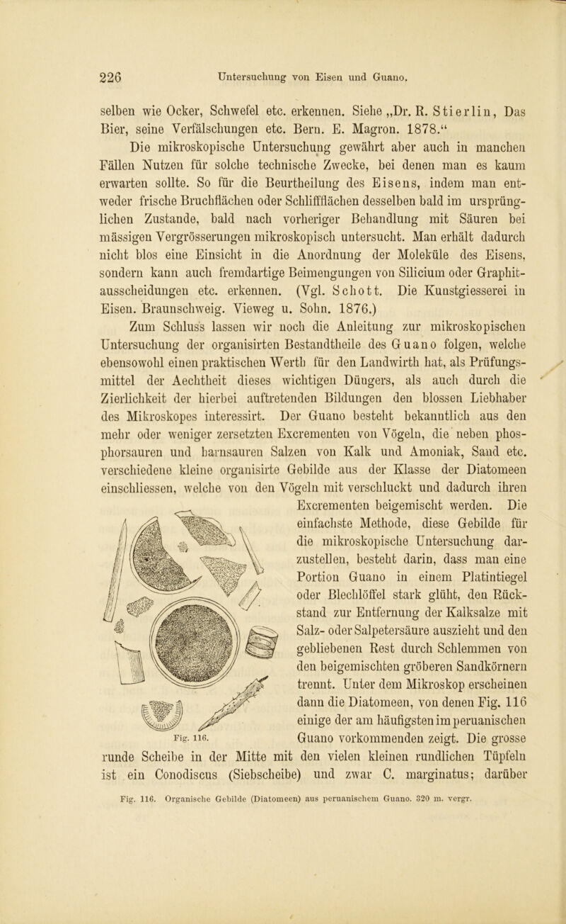 selben wie Ocker, Schwefel etc. erkennen. Siehe „Dr. R. Stierlin, Das Bier, seine Verfälschungen etc. Bern. E. Magron. 1878.“ Die mikroskopische Untersuchung gewährt aber auch in manchen Fällen Nutzen für solche technische Zwecke, bei denen man es kaum erwarten sollte. So für die Beurtbeilung des Eisens, indem man ent- weder frische Bruchflächeu oder Schliffflächen desselben bald im ursprüng- lichen Zustande, bald nach vorheriger Behandlung mit Säuren bei mässigen Vergrösserungen mikroskopisch untersucht. Man erhält dadurch nicht blos eine Einsicht in die Anordnung der Moleküle des Eisens, sondern kann auch fremdartige Beimengungen von Silicium oder Graphit- ausscheidungen etc. erkennen. (Vgl. Schott. Die Kuustgiesserei in Eisen. Braunschweig. Vieweg u. Sohn. 1876.) Zum Schluss lassen wir noch die Anleitung zur mikroskopischen Untersuchung der organisirten Bestandteile des Guano folgen, welche ebensowohl einen praktischen Werth für den Landwirth hat, als Prüfungs- mittel der Aechtheit dieses wichtigen Düngers, als auch durch die Zierlichkeit der hierbei auftretenden Bildungen den blossen Liebhaber des Mikroskopes interessirt. Der Guano besteht bekanntlich aus den mehr oder weniger zersetzten Excrementeu von Vögeln, die neben phos- phorsauren und barnsauren Salzen von Kalk und Amoniak, Sand etc. verschiedene kleine organisirte Gebilde aus der Klasse der Diatomeen einschliessen, welche von den Vögeln mit verschluckt und dadurch ihren Excrementen beigemischt werden. Die einfachste Methode, diese Gebilde für die mikroskopische Untersuchung dar- zustellen, besteht darin, dass man eine Portion Guano in einem Platintiegel oder Blechlöffel stark glüht, den Rück- stand zur Entfernung der Kalksalze mit Salz- oder Salpetersäure auszieht und den gebliebenen Rest durch Schlemmen von den beigemischten gröberen Sandkörnern trennt. Unter dem Mikroskop erscheinen dann die Diatomeen, von denen Fig. 116 einige der am häufigsten im peruanischen Guano vorkommenden zeigt. Die grosse runde Scheibe in der Mitte mit den vielen kleinen rundlichen Tüpfeln ist ein Conodiscus (Siebscheibe) und zwar C. marginatus; darüber Fig. 116. Fig. 116. Organische Gebilde (Diatomeen) aus peruanischem Guano. 320 m. vergr.