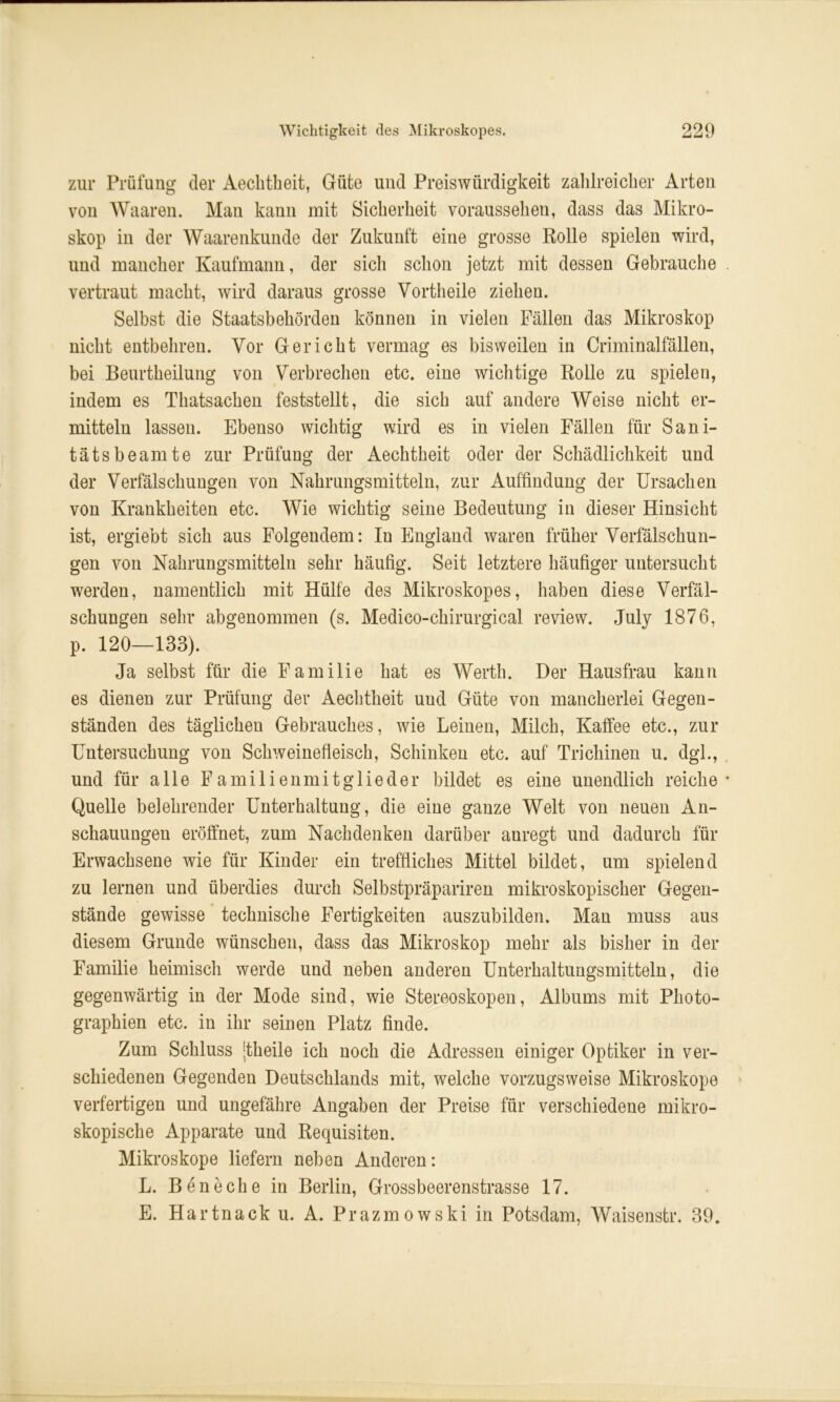 zur Prüfung der Aeclitheit, Güte und Preiswürdigkeit zahlreicher Arten von Waaren. Mau kann mit Sicherheit voraussehen, dass das Mikro- skop in der Waarenkunde der Zukunft eine grosse Rolle spielen wird, und mancher Kaufmann, der sich schon jetzt mit dessen Gebrauche vertraut macht, wird daraus grosse Vortheile ziehen. Selbst die Staatsbehörden können in vielen Fällen das Mikroskop nicht entbehren. Vor Gericht vermag es bisweilen in Criminalfällen, bei Beurtheilung von Verbrechen etc. eine wichtige Rolle zu spielen, indem es Thatsachen feststellt, die sich auf andere Weise nicht er- mitteln lassen. Ebenso wichtig wird es in vielen Fällen für Sani- tätsbeamte zur Prüfung der Aeclitheit oder der Schädlichkeit und der Verfälschungen von Nahrungsmitteln, zur Auffindung der Ursachen von Krankheiten etc. Wie wichtig seine Bedeutung in dieser Hinsicht ist, ergiebt sich aus Folgendem: In England waren früher Verfälschun- gen von Nahrungsmitteln sehr häufig. Seit letztere häufiger untersucht werden, namentlich mit Hülfe des Mikroskopes, haben diese Verfäl- schungen sehr abgenommen (s. Medico-chirurgical review. July 1876, p. 120—133). Ja selbst für die Familie hat es Werth. Der Hausfrau kann es dienen zur Prüfung der Aeclitheit uud Güte von mancherlei Gegen- ständen des täglichen Gebrauches, wie Leinen, Milch, Kaffee etc., zur Untersuchung von Schweinefleisch, Schinken etc. auf Trichinen u. dgl., und für alle Familienmitglieder bildet es eine unendlich reiche Quelle belehrender Unterhaltung, die eine ganze Welt von neuen An- schauungen eröffnet, zum Nachdenken darüber anregt und dadurch für Erwachsene wie für Kinder ein treffliches Mittel bildet, um spielend zu lernen und überdies durch Selbstpräpariren mikroskopischer Gegen- stände gewisse technische Fertigkeiten auszubilden. Man muss aus diesem Grunde wünschen, dass das Mikroskop mehr als bisher in der Familie heimisch werde und neben anderen Unterhaltungsmitteln, die gegenwärtig in der Mode sind, wie Stereoskopen, Albums mit Photo- graphien etc. in ihr seinen Platz finde. Zum Schluss -theile ich noch die Adressen einiger Optiker in ver- schiedenen Gegenden Deutschlands mit, welche vorzugsweise Mikroskope verfertigen und ungefähre Angaben der Preise für verschiedene mikro- skopische Apparate und Requisiten. Mikroskope liefern neben Anderen: L. Bene che in Berlin, Grossbeerenstrasse 17. E. Hartnack u. A. Prazmowski in Potsdam, Waisenstr. 39.