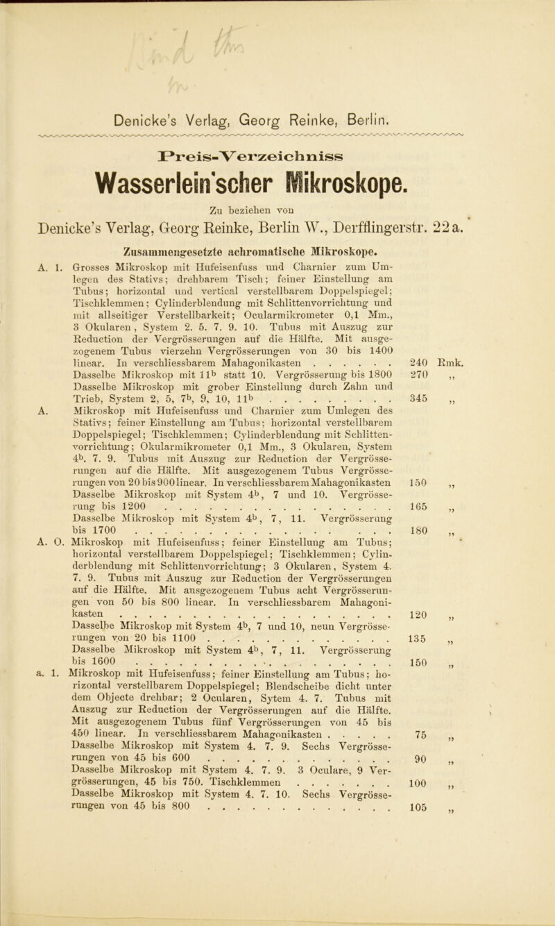 Preis-Y erzeichniss Wasserleinscher iikroskope. Zu beziehen von Denicke’s Verlag, Georg Reinke, Berlin W., Derfflingerstr. 22a. Zusammengesetzte achromatisclie Mikroskope. A. 1. Grosses Mikroskop mit Hufeisenfuss und Charnier zum Um- legen des Stativs; drehbarem Tisch; feiner Einstellung am Tubus; horizontal und vertical verstellbarem Doppelspiegel; Tischklemmen; Cylinderblendung mit Schlittenvorrichtung und mit allseitiger Verstellbarkeit; Ocularmikrometer 0,1 Mm., 3 Okularen, System 2. 5. 7. 9. 10. Tubus mit Auszug zur Reduction der Vergrösserungen auf die Hälfte. Mit ausge- zogenem Tubus vierzehn Vergrösserungen von 30 bis 1400 linear. In verschliessbarem Mahagonikasten Dasselbe Mikroskop mit llb statt 10. VergrÖsserung bis 1800 Dasselbe Mikroskop mit grober Einstellung durch Zahn und Trieb, System 2, 5, 7b, 9, 10, llb A. Mikroskop mit Hufeisenfuss und Charnier zum Umlegen des Stativs; feiner Einstellung am Tubus; horizontal verstellbarem Doppelspiegel; Tischklemmen; Cylinderblendung mit Schlitten- vorrichtung; Okularmikrometer 0,1 Mm., 3 Okularen, System 4b. 7. 9. Tubus mit Auszug zur Reduction der Vergrösse- rungen auf die Hälfte. Mit ausgezogenem Tubus Vergrösse- rungen von 20 bis 900 linear. In verschliessbarem Mahagonikasten Dasselbe Mikroskop mit System 4b, 7 und 10. VergrÖsse- rung bis 1200 Dasselbe Mikroskop mit System 4b, 7, 11. VergrÖsserung bis 1700 A. O. Mikroskop mit Hufeisenfuss; feiner Einstellung am Tubus; horizontal verstellbarem Doppelspiegel; Tischklemmen; Cylin- derblendung mit Schlittenvorrichtung; 3 Okularen, System 4. 7. 9. Tubus mit Auszug zur Reduction der Vergrösserungen auf die Hälfte. Mit ausgezogenem Tubus acht Vergrösserun- gen von 50 bis 800 linear. In verschliessbarem Mahagoni- kasten Dasselbe Mikroskop mit System 4b, 7 und 10, neun Vergrösse- rungen von 20 bis 1100 Dasselbe Mikroskop mit System 4b, 7, 11. VergrÖsserung bis 1600 . . a. 1. Mikroskop mit Hufeisenfuss; feiner Einstellung am Tubus; ho- rizontal verstellbarem Doppelspiegel; Blendscheibe dicht unter dem Objecte drehbar; 2 Ocularen, Sytem 4. 7. Tubus mit Auszug zur Reduction der Vergrösserungen auf die Hälfte. Mit ausgezogenem Tubus fünf Vergrösserungen von 45 bis 450 linear. In verschliessbarem Mahagonikasten Dasselbe Mikroskop mit System 4. 7. 9. Sechs Vergrösse- rungen von 45 bis 600 Dasselbe Mikroskop mit System 4. 7. 9. 3 Oculare, 9 Ver- grösserungen, 45 bis 750. Tischklemmen Dasselbe Mikroskop mit System 4. 7. 10. Sechs Vergrösse- rungen von 45 bis 800 240 270 Rmk. 5* 345 >> 150 165 180 r> 120 135 150 ?» 75 90 100 105