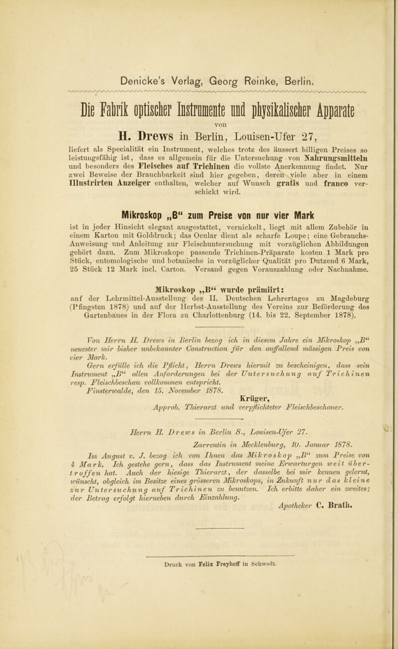 Die Fallt optischer Instrumente und physikalischer Apparate von H. Drews in Berlin, Louisen-Ufer 27, liefert als Specialität ein Instrument, welches trotz des äussert billigen Preises so leistungsfähig ist, dass es allgemein für die Untersuchung von Nahrungsmitteln und besonders des Fleisches auf Trichinen die vollste Anerkennung findet. Nur zwei Beweise der Brauchbarkeit sind hier gegeben, deren viele aber in einem Illustrirten Anzeiger enthalten, welcher auf Wunsch gratis und franco ver- schickt wird. Mikroskop „ß“ zum Preise von nur vier Mark ist in jeder Hinsicht elegant ausgestattet, vernickelt, liegt mit allem Zubehör in einem Karton mit Golddruck; das Ocular dient als scharfe Loupe; eine Gebrauchs- Anweisung und Anleitung zur Fleischuntersuchung mit vorzüglichen Abbildungen gehört dazu. Zum Mikroskope passende Trichinen-Präparate kosten 1 Mark pro Stück, entomologische und botanische in vorzüglicher Qualität pro Dutzend 6 Mark, 25 Stück 12 Mark incl. Carton. Versand gegen Vorauszahlung oder Nachnahme. Mikroskop „B“ wurde prämiirt: auf der Lehrmittel-Ausstellung des II. Deutschen Lehrertages zu Magdeburg (Pfingsten 1878) und auf der Herbst-Ausstellung des Vereins zur Beförderung des Gartenbaues in der Flora zu Charlottenburg (14. bis 22. September 1878). Von Herrn II. Drews in Berlin bezog ich in diesem Jahre ein Mikroskop ,,BU neuester mir bisher unbekannter Construction für den auffallend massigen Preis von vier Mark. Gern erfülle ich die Pflicht, Herrn Drews hiermit zu bescheinigen, dass sein Instrument „Bu allen Anforderungen bei der Untersuchung auf Trichinen resp. Fleischbeschau vollkommen entspricht. Finsterwalde, den 15. November 1878. Krüger, Approb. Thierarzt und verpflichteter Fleischbeschauer. Herrn H. Dreivs in Berlin S., Louisen-Ufer 27. Zarrentin in Mecklenburg, 10. Januar 1878. Im August v. J. bezog ich von Ihnen das Mikroskop „Bu zum Preise von 4 Mark. Ich gestehe gern, dass das Instrument meine Frwarturgen iveit über- tr offen hat. Auch der hiesige Thierarzt, der dasselbe bei mir kennen gelernt, wünscht, obgleich im Besitze eines grosseren Mikroskops, in Zukunft nur das kleine zur Untersuchung auf Trichinen zu benutzen. Ich erbitte daher ein zweites; der Betrag erfolgt hierneben durch Einzahlung. Apotheker C. Brath. Druck von Felix Freyhoff in Schwedt.