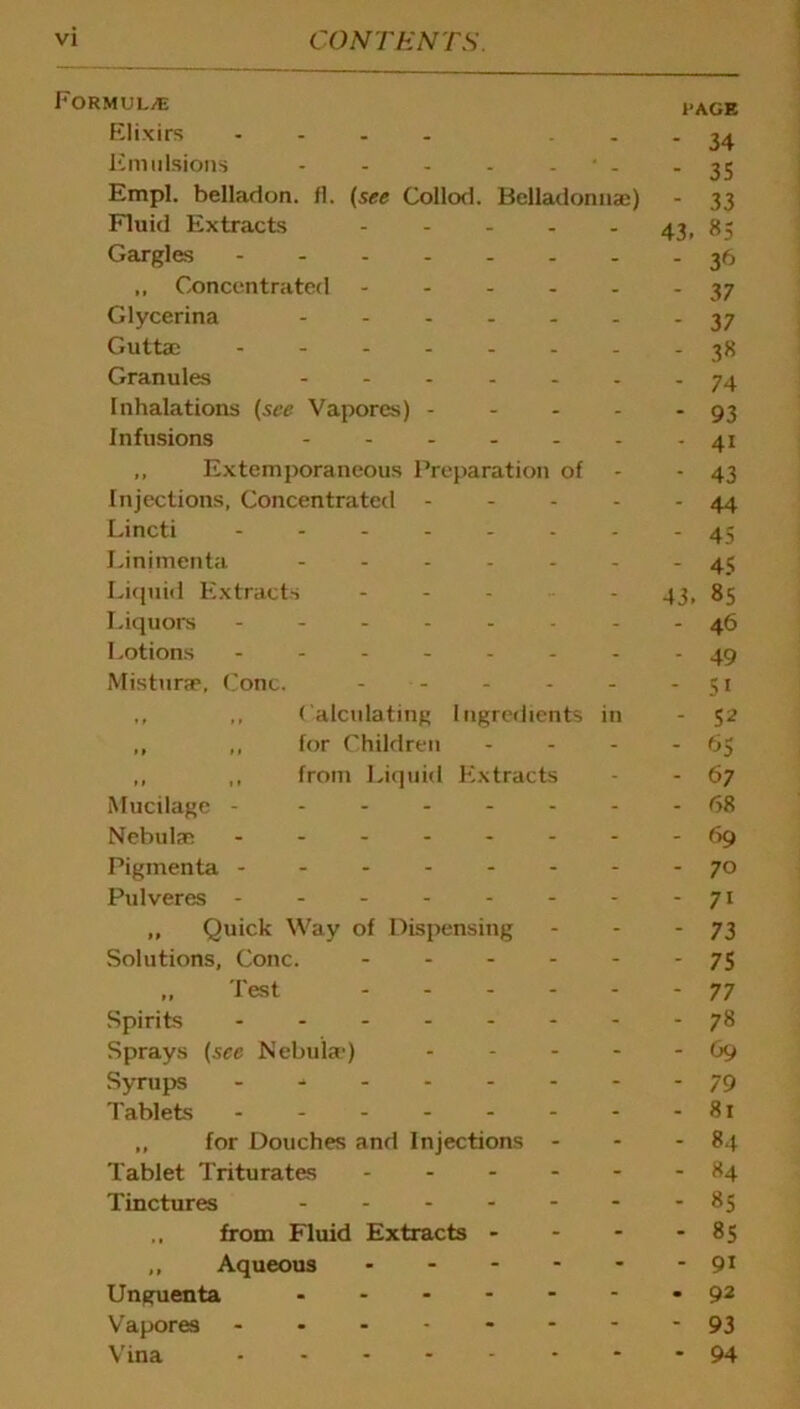 Formulae ,.age Elixirs .... ... 24 Emulsions - - - - • . - 35 Empl. belladon. fl. (see Collod. Belladonnai) - 33 Fluid Extracts 43, 85 Gargles 36 „ Concentrated 37 Glycerina - - 37 Guttae 38 Granules ------- 74 Inhalations (see Vapores) - - - - - 93 Infusions - - 41 ,, Extemporaneous Preparation of - 43 Injections, Concentrated - - - - - 44 Lincti 45 Linimenta ------- 45 Liquid Extracts ---■•- 43, 85 Liquors -------- 46 Lotions -------- 49 Misturae. Cone. - - - - -51 ,, ,, Calculating Ingredients in - 52 „ ,, for Children - - - - 65 ,, ,, from Liquid Extracts - - 67 Mucilage - - ..----68 Nebulae ---69 Pigmenta -70 Pulveres - - - - - - - - 71 „ Quick Way of Dispensing - - - 73 Solutions, Cone. - - - - - - 75 „ Test 77 Spirits - - - 78 Sprays {see Nebula*) - - - - - 69 Syrups 79 Tablets - - - - - - - - 81 „ for Douches and Injections - - - 84 Tablet Triturates ------ 84 Tinctures -------85 .. from Fluid Extracts - - - - 85 ,, Aqueous 91 Unguenta 92 Vapores - -- -- -- -93 Vina 94