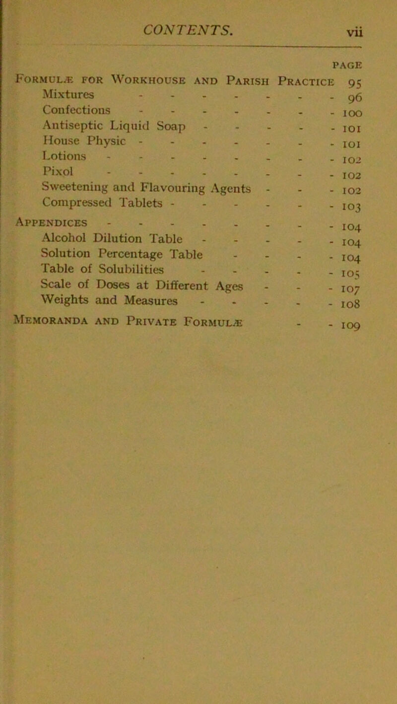 vu PAGE Formula; for Workhouse and Parish Practice 95 Mixtures Confections .... Antiseptic Liquid Soap House Physic - Lotions - Pixol - Sweetening and Flavouring Agents Compressed Tablets - - 96 - 100 - 101 - 101 - 102 - 102 - 102 - 103 Appendices Alcohol Dilution Table Solution Percentage Table Table of Solubilities Scale of Doses at Different Ages Weights and Measures - 104 - 104 - 104 - 105 - 107 - 108 Memoranda and Private Formulae - 109