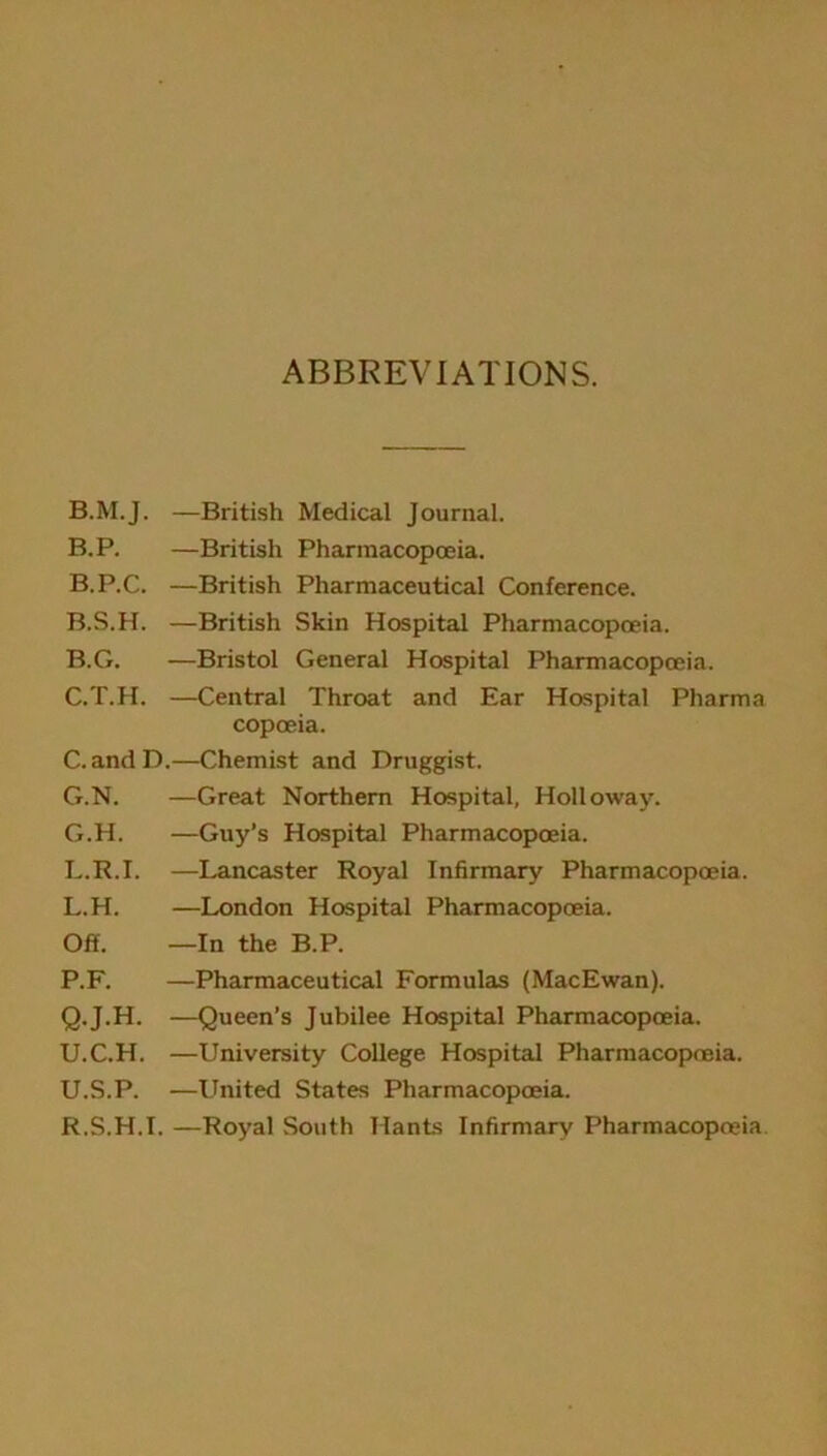 ABBREVIATIONS. B.M.J. —British Medical Journal. B.P. —British Pharmacopoeia. B.P.C. —British Pharmaceutical Conference. B.S.H. —British Skin Hospital Pharmacopoeia. B. G. —Bristol General Hospital Pharmacopoeia. C. T.H. —Central Throat and Ear Hospital Pharma copoeia. C.andD.—Chemist and Druggist. G.N. —Great Northern Hospital, Holloway. G.H. —Guy’s Hospital Pharmacopoeia. L.R.I. —Lancaster Royal Infirmary Pharmacopoeia. L.H. —London Hospital Pharmacopoeia. Off. —In the B.P. P. F. —Pharmaceutical Formulas (MacEwan). Q. J.H. —Queen’s Jubilee Hospital Pharmacopoeia. U.C.H. —University College Hospital Pharmacopoeia. U.S.P. —United States Pharmacopoeia. R. S.H.I. —Royal South Hants Infirmary Pharmacopoeia