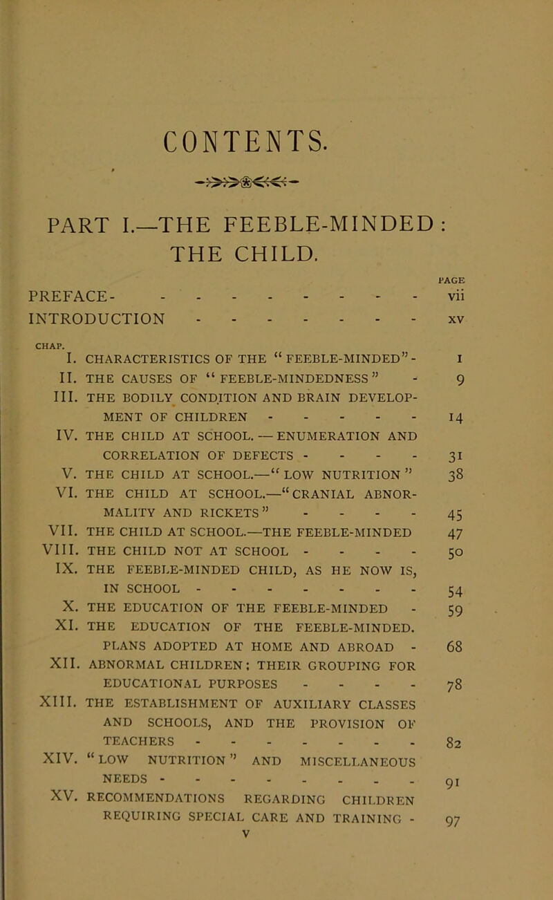 CONTENTS. PART 1.—THE FEEBLE-MINDED: THE CHILD. PAGE PREFACE vii INTRODUCTION xv CHAP. I. CHARACTERISTICS OF THE “ FEEBLE-MINDED”- I II. THE CAUSES OF “FEEBLE-MINDEDNESS” - 9 III. THE BODILY CONDITION AND BRAIN DEVELOP- MENT OF CHILDREN 14 IV. THE CHILD AT SCHOOL. — ENUMERATION AND CORRELATION OF DEFECTS - - - - 31 V. THE CHILD AT SCHOOL.— “ LOW NUTRITION ” 38 VI. THE CHILD AT SCHOOL.—“CRANIAL ABNOR- MALITY AND RICKETS” 45 VII. THE CHILD AT SCHOOL.—THE FEEBLE-MINDED 47 VIII. THE CHILD NOT AT SCHOOL 50 IX. THE FEEBLE-MINDED CHILD, AS HE NOW IS, IN SCHOOL 54 X. THE EDUCATION OF THE FEEBLE-MINDED - 59 XI. THE EDUCATION OF THE FEEBLE-MINDED. PLANS ADOPTED AT HOME AND ABROAD - 68 XII. ABNORMAL CHILDREN; THEIR GROUPING FOR EDUCATIONAL PURPOSES - - - - 78 XIII. THE ESTABLISHMENT OF AUXILIARY CLASSES AND SCHOOLS, AND THE PROVISION OF TEACHERS 82 XIV. “LOW NUTRITION” AND MISCELLANEOUS NEEDS gi XV. RECOMMENDATIONS REGARDING CHILDREN REQUIRING SPECIAL CARE AND TRAINING - 97