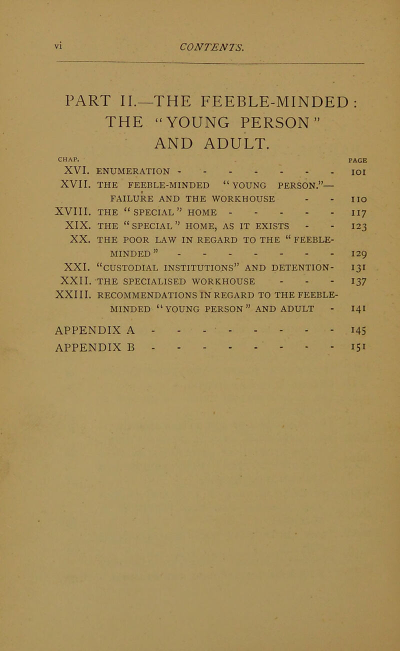 PART II.—THE FEEBLE-MINDED: THE “YOUNG PERSON” AND ADULT. CHAP. PAGE XVI. ENUMERATION IOI XVII. THE FEEBLE-MINDED “YOUNG PERSON.”— FAILURE AND THE WORKHOUSE - - IIO XVIII. THE “SPECIAL” HOME 117 XIX. THE “SPECIAL” HOME, AS IT EXISTS - - I23 XX. THE POOR LAW IN REGARD TO THE “ FEEBLE- MINDED ” 129 XXI. “CUSTODIAL INSTITUTIONS” AND DETENTION- 131 XXII. THE SPECIALISED WORKHOUSE - - 137 XXIII. RECOMMENDATIONS IN REGARD TO THE FEEBLE- MINDED “YOUNG PERSON” AND ADULT - 141 APPENDIX A 145 APPENDIX B 151