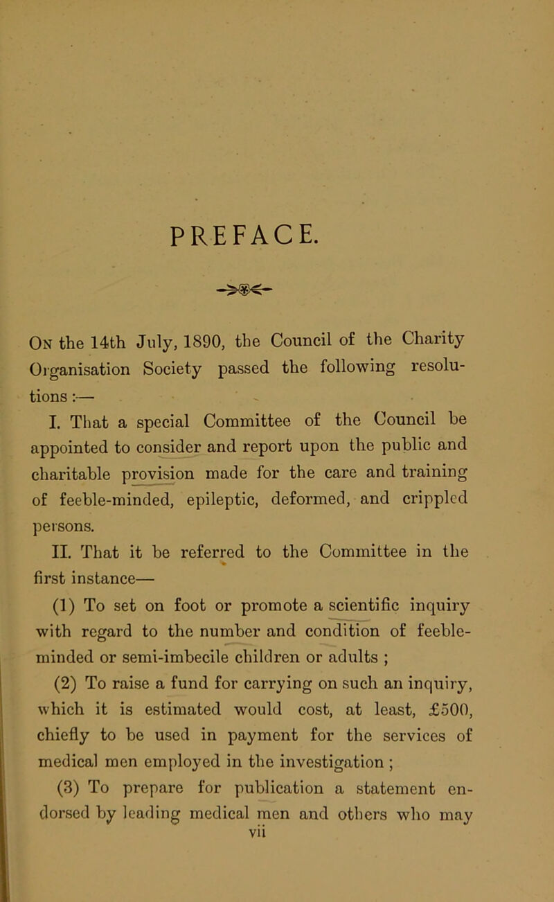 PREFACE. On the 14th July, 1890, the Council of the Charity Organisation Society passed the following resolu- tions :— I. That a special Committee of the Council be appointed to consider and report upon the public and charitable provision made for the care and training of feeble-minded, epileptic, deformed, and crippled persons. II. That it be referred to the Committee in the first instance— (1) To set on foot or promote a scientific inquiry with regard to the number and condition of feeble- minded or semi-imbecile children or adults ; (2) To raise a fund for carrying on such an inquiry, which it is estimated would cost, at least, £500, chiefly to be used in payment for the services of medical men employed in the investigation ; (3) To prepare for publication a statement en- dorsed by leading medical men and others who may