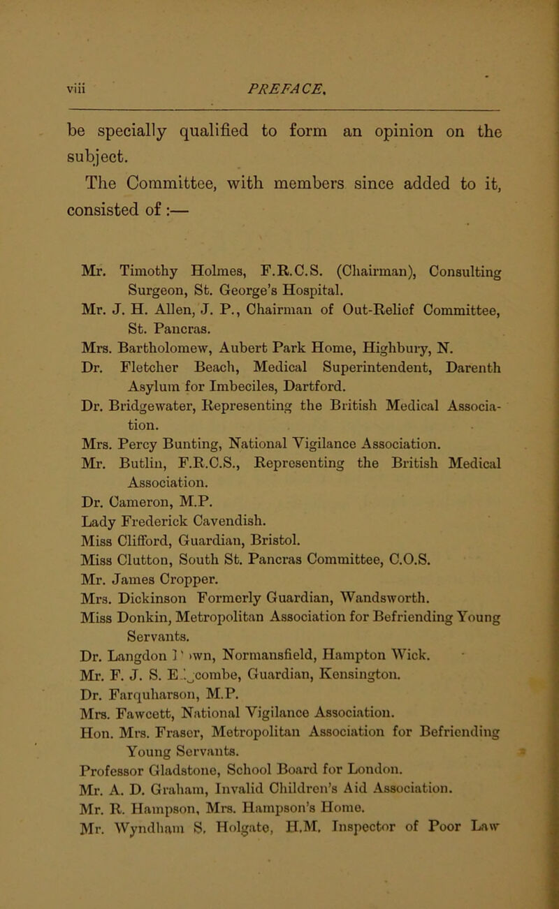be specially qualified to form an opinion on the subject. The Committee, with members since added to it, consisted of:— Mr. Timothy Holmes, F.R.C.S. (Chairman), Consulting Surgeon, St. George’s Hospital. Mr. J. H. Allen, J. P., Chairman of Out-Relief Committee, St. Pancras. Mrs. Bartholomew, Aubert Park Home, Highbury, N. Dr. Fletcher Beach, Medical Superintendent, Darenth Asylum for Imbeciles, Dartford. Dr. Bridgewater, Representing the British Medical Associa- tion. Mrs. Percy Bunting, National Vigilance Association. Mr. Butlin, F.R.C.S., Representing the British Medical Association. Dr. Cameron, M.P. Lady Frederick Cavendish. Miss Clifford, Guardian, Bristol. Miss Clutton, South St. Pancras Committee, C.O.S. Mr. James Cropper. Mrs. Dickinson Formerly Guardian, Wandsworth. Miss Donkin, Metropolitan Association for Befriending Young Servants. Dr. Langdon 1' >wn, Normansfield, Hampton Wick. Mr. F. J. S. E '.Ocombe, Guardian, Kensington. Dr. Farquharson, M.P. Mrs. Fawcett, National Vigilance Association. Hon. Mrs. Fraser, Metropolitan Association for Befriending Young Servants. Professor Gladstone, School Board for London. Mr. A. D. Graham, Invalid Children’s Aid Association. Mr. R. Hampson, Mrs. Ilampson’s Home. Mr. Wyndham S. Holgate, H.M. Inspector of Poor Law