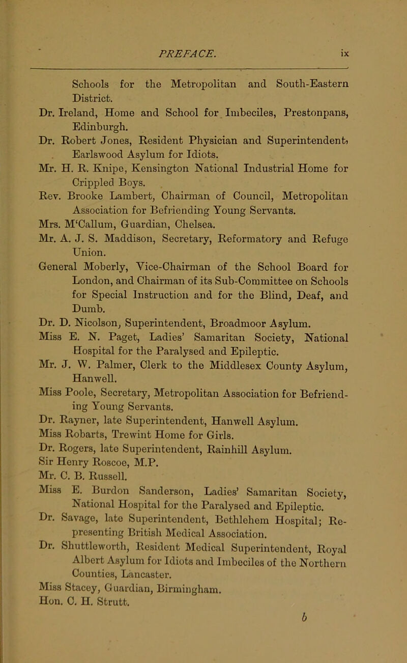 Schools for the Metropolitan and South-Eastern District. Dr. Ireland, Home and School for Imbeciles, Prestonpans, Edinburgh. Dr. Robert Jones, Resident Physician and Superintendent) Earlswood Asylum for Idiots. Mr. H. R. Knipe, Kensington National Industrial Home for Crippled Boys. Rev. Brooke Lambert, Chairman of Council, Metropolitan Association for Befriending Young Servants. Mrs. M'Callum, Guardian, Chelsea. Mr. A. J. S. Maddison, Secretary, Reformatory and Refuge Union. General Moberly, Vice-Chairman of the School Board for London, and Chairman of its Sub-Committee on Schools for Special Instruction and for the Blind, Deaf, and Dumb. Dr. D. Nicolson, Superintendent, Broadmoor Asylum. Miss E. N. Paget, Ladies’ Samaritan Society, National Hospital for the Paralysed and Epileptic. Mr. J. W. Palmer, Clerk to the Middlesex County Asylum, Hanwell. Miss Poole, Secretary, Metropolitan Association for Befriend- ing Young Servants. Dr. Rayner, late Superintendent, Hanwell Asylum. Miss Robarts, Trewint Home for Girls. Dr. Rogers, late Superintendent, Rainhill Asylum. Sir Henry Roscoe, M.P. Mr. C. B. Russell. Miss E. Burdon Sanderson, Ladies’ Samaritan Society, National Hospital for the Paralysed and Epileptic. Dr. Savage, late Superintendent, Bethlehem Hospital; Re- presenting British Medical Association. Dr. Shuttleworth, Resident Medical Superintendent, Royal Albert Asylum for Idiots and Imbeciles of the Northern Counties, Lancaster. Miss Stacey, Guardian, Birmingham. Hon. C. H. Strutt. b