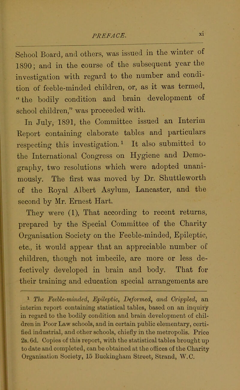 School Board, and others, was issued in the winter of 1890; and in the course of the subsequent year the investigation with regard to the number and condi- tion of feeble-minded children, or, as it was termed, “ the bodily condition and brain development of school children,” was proceeded with. In July, 1891, the Committee issued an Interim Report containing elaborate tables and particulars respecting this investigation.1 * * * * * It also submitted to the International Congress on Hygiene and Demo- graphy, two resolutions which were adopted unani- mously. The first was moved by Dr. Shuttleworth of the Royal Albert Asylum, Lancaster, and the second by Mr. Ernest Hart. They were (1), That according to recent returns, prepared by the Special Committee of the Charity Organisation Society on the Feeble-minded, Epileptic, etc., it would appear that an appreciable number of children, though not imbecile, are more or less de- fectively developed in brain and bod}7. That for their training and education special arrangements are 1 The Feeble-minded, Epileptic, Deformed, and Crippled, an interim report containing statistical tables, based on an inquiry in regard to the bodily condition and brain development of chil- dren in Poor Law schools, and in certain public elementary, certi- fied industrial, and other schools, chiefly in the metropolis. Price 2s. 6d. Copies of this report, with the statistical tables brought up to date and completed, can be obtained at the offices of the Charity Organisation Society, 15 Buckingham Street, Strand, W.C.