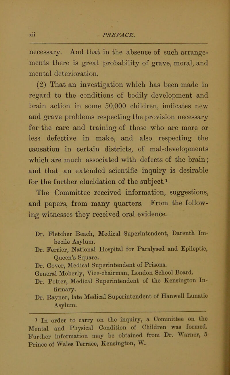 necessary. And that in the absence of such arrange- ments there is great probability of grave, moral, and mental deterioration. (2) That an investigation which has been made in regard to the conditions of bodily development and brain action in some 50,000 children, indicates new and grave problems respecting the provision necessary for the care and training of those who are more or less defective in make, and also respecting the causation in certain districts, of mal-developments which are much associated with defects of the brain; and that an extended scientific inquiry is desirable for the further elucidation of the subject.1 The Committee received information, suggestions, and papers, from many quarters. From the follow- ing witnesses they received oral evidence. Dr. Fletcher Beach, Medical Superintendent, Darenth Im- becile Asylum. Dr. Ferrier, National Hospital for Paralysed and Epileptic, Queen’s Square. Dr. Gover, Medical Superintendent of Prisons. General Moberly, Vice-chairman, London School Board. Dr. Potter, Medical Superintendent of the Kensington In- firmary. Dr. Rayner, late Medical Superintendent of Hanwell Lunatic Asylum. 1 In order to carry on the inquiry, a Committee on the Mental and Physical Condition of Children was formed. Further information may be obtained from Dr. Warner, 5 Prince of Wales Terrace, Kensington, W.