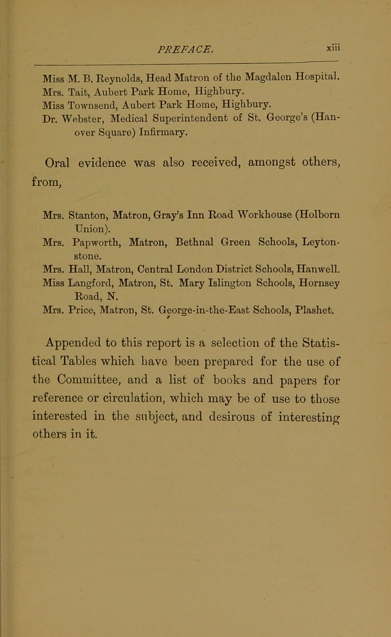 Miss M. B. Reynolds, Head Matron of the Magdalen Hospital. Mrs. Tait, Aubert Park Home, Highbury. Miss Townsend, Aubert Park Home, Highbury. Hr. Webster, Medical Superintendent of St. George’s (Han- over Square) Infirmary. Oral evidence was also received, amongst others, from, Mrs. Stanton, Matron, Gray’s Inn Road Workhouse (Holborn Union). Mrs. Papworth, Matron, Bethnal Green Schools, Leyton- stone. Mrs. Hall, Matron, Central London District Schools, Hanwell. Miss Langford, Matron, St. Mary Islington Schools, Hornsey Road, N. Mrs. Price, Matron, St. George-in-the-East Schools, Plashet. Appended to this report is a selection of the Statis- tical Tables which have been prepared for the use of the Committee, and a list of books and papers for reference or circulation, which may be of use to those interested in the subject, and desirous of interesting others in it.