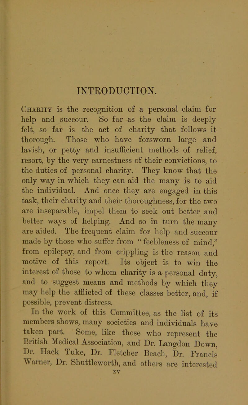 INTRODUCTION. Charity is the recognition of a personal claim for help and succour. So far as the claim is deeply felt, so far is the act of charity that follows it thorough. Those who have forsworn large and lavish, or petty and insufficient methods of relief, resort, by the very earnestness of their convictions, to the duties of personal charity. They know that the only way in which they can aid the many is to aid the individual. And once they are engaged in this task, their charity and their thoroughness, for the twro are inseparable, impel them to seek out better and better ways of helping. And so in turn the many are aided. The frequent claim for help and succour made by those who suffer from “ feebleness of mind,” from epilepsy, and from crippling is the reason and motive of this report. Its object is to win the interest of those to whom charity is a personal duty, and to suggest means and methods by which they may help the afflicted of these classes better, and, if possible, prevent distress. In the work of this Committee, as the list of its members shows, many societies and individuals have taken part. Some, like those who represent the British Medical Association, and Dr. Langdon Down, Dr. Hack Tuke, Dr. Fletcher Beach, Dr. Francis Warner, Dr. Shuttle worth, and others arc interested
