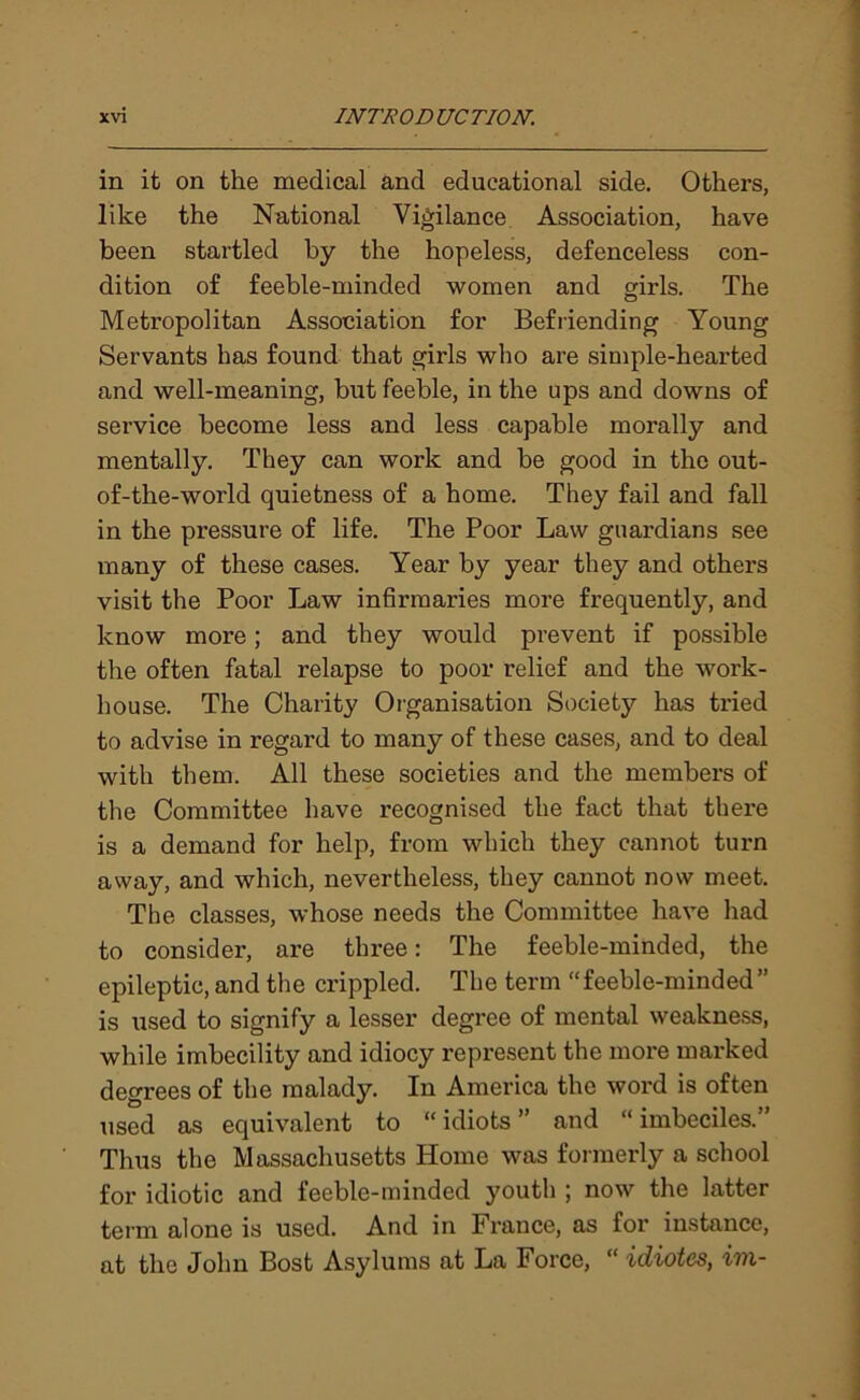 in it on the medical and educational side. Others, like the National Vigilance Association, have been startled by the hopeless, defenceless con- dition of feeble-minded women and girls. The Metropolitan Association for Befriending Young Servants has found that girls who are simple-hearted and well-meaning, but feeble, in the ups and downs of service become less and less capable morally and mentally. They can work and he good in the out- of-the-world quietness of a home. They fail and fall in the pressure of life. The Poor Law guardians see many of these cases. Year by year they and others visit the Poor Law infirmaries more frequently, and know more; and they would prevent if possible the often fatal relapse to poor relief and the work- house. The Charity Organisation Society has tried to advise in regard to many of these cases, and to deal with them. All these societies and the members of the Committee have recognised the fact that there is a demand for help, from which they cannot turn away, and which, nevertheless, they cannot now meet. The classes, whose needs the Committee have had to consider, are three: The feeble-minded, the epileptic, and the crippled. The term “feeble-minded” is used to signify a lesser degree of mental weakness, while imbecility and idiocy represent the more marked degrees of the malady. In America the word is often used as equivalent to “ idiots ” and “ imbeciles.” Thus the Massachusetts Home was formerly a school for idiotic and feeble-minded youth ; now the latter term alone is used. And in France, as for instance, at the John Bost Asylums at La Force, “ idiotes, im-