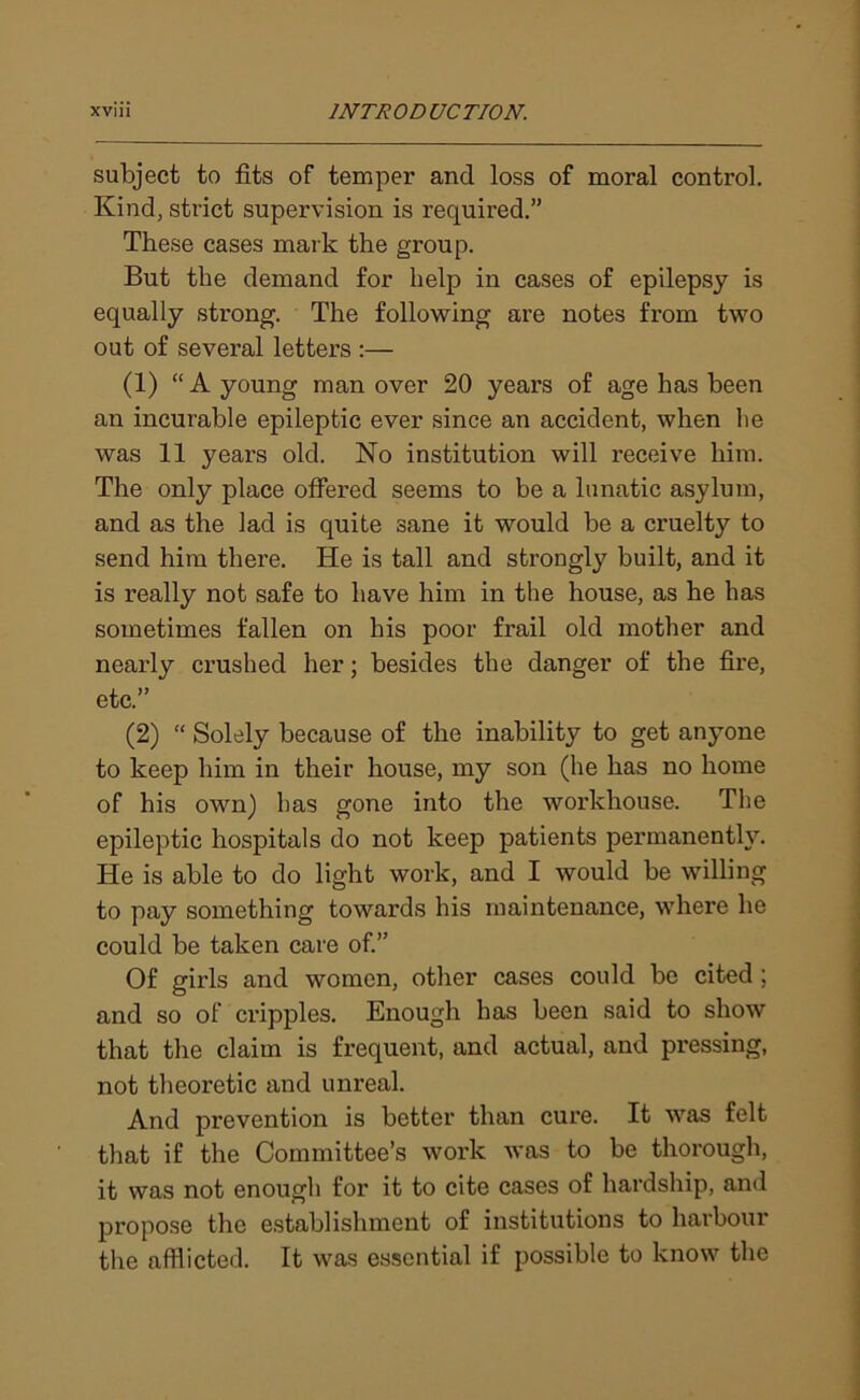 subject to fits of temper and loss of moral control. Kind, strict supervision is requii’ed.” These cases mark the group. But the demand for help in cases of epilepsy is equally strong. The following are notes from two out of several letters :— (1) “ A young man over 20 years of age has been an incurable epileptic ever since an accident, when lie was 11 years old. No institution will receive him. The only place offered seems to be a lunatic asylum, and as the lad is quite sane it would be a cruelty to send him there. He is tall and strongly built, and it is really not safe to have him in the house, as he has sometimes fallen on his poor frail old mother and nearly crushed her; besides the danger of the fire, etc.” (2) “ Solely because of the inability to get anyone to keep him in their house, my son (he has no home of his own) has gone into the workhouse. The epileptic hospitals do not keep patients permanently. He is able to do light work, and I would be willing to pay something towards his maintenance, where he could be taken care of.” Of girls and women, other cases could be cited ; and so of cripples. Enough has been said to show that the claim is frequent, and actual, and pressing, not theoretic and unreal. And prevention is better than cure. It was felt that if the Committee’s work was to be thorough, it was not enough for it to cite cases of hardship, and propose the establishment of institutions to harbour the afflicted. It was essential if possible to know the