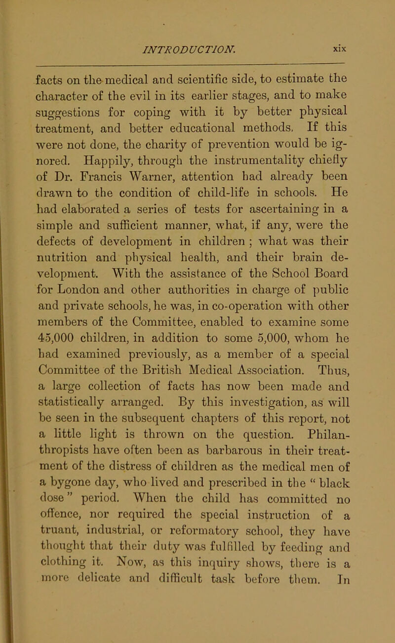 facts on the medical and scientific side, to estimate the character of the evil in its earlier stages, and to make suggestions for coping with it by better physical treatment, and better educational methods. If this were not done, the charity of prevention would be ig- nored. Happily, through the instrumentality chiefly of Dr. Francis Warner, attention bad already been drawn to the condition of child-life in schools. He had elaborated a series of tests for ascertaining in a simple and sufficient manner, what, if any, were the defects of development in children ; what was their nutrition and physical health, and their brain de- velopment. With the assistance of the School Board for London and other authorities in charge of public and private schools, he was, in co-operation with other members of the Committee, enabled to examine some 45,000 children, in addition to some 5,000, whom he had examined previously, as a member of a special Committee of the British Medical Association. Thus, a large collection of facts has now been made and statistically arranged. By this investigation, as will be seen in the subsequent chapters of this report, not a little light is thrown on the question. Philan- thropists have often been as barbarous in their treat- ment of the distress of children as the medical men of a bygone day, who lived and prescribed in the “ black dose ” period. When the child has committed no offence, nor required the special instruction of a truant, industrial, or reformatory school, they have thought that their duty was fulfilled by feeding and clothing it. Now, as this inquiry shows, there is a more delicate and difficult task before them. In