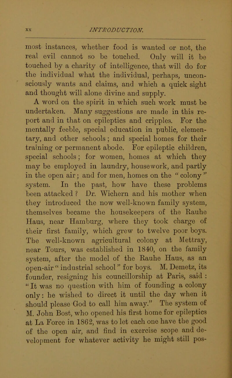 most instances, whether food is wanted or not, the real evil cannot so be touched. Only will it be touched by a charity of intelligence, that will do for the individual what the individual, perhaps, uncon- sciously wants and claims, and which a quick sight and thought will alone divine and supply. A word on the spirit in which such work must be undertaken. Many suggestions are made in this re- port and in that on epileptics and cripples. For the mentally feeble, special education in public, elemen- tary, and other schools ; and special homes for their training or permanent abode. For epileptic children, special schools; for women, homes at which they may be employed in laundry, housework, and partly in the open air; and for men, homes on the “ colony ” system. In the past, how have these problems been attacked ? Dr. Wichern and his mother when they introduced the now well-known family system, themselves became the housekeepers of the Rauhe Haus, near Hamburg, where they took charge of their fii’st family, which grew to twelve poor boys. The well-known agricultural colony at Mettray, near Tours, was established in 1840, on the family system, after the model of the Rauhe Haus, as an open-air “ industrial school ” for boys. M. Demetz, its founder, resigning his councillorship at Paris, said : “It was no question with him of founding a colony only: he wished to direct it until the day when it should please God to call him away.” The system of M. John Bost, who opened his first home for epileptics at La Force in 1862, was to let each one have the good of the open air, and find in exercise scope and de- velopment for whatever activity he might still pos-