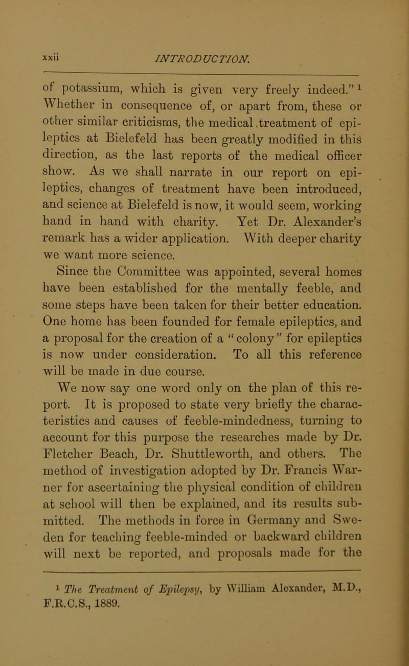 of potassium, which is given very freely indeed.”1 Whether in consequence of, or apart from, these or other similar criticisms, the medical .treatment of epi- leptics at Bielefeld has been greatly modified in this direction, as the last reports of the medical officer show. As we shall narrate in our report on epi- leptics, changes of treatment have been introduced, and science at Bielefeld is now, it would seem, working hand in hand with charity. Yet Dr. Alexander’s remark has a wider application. With deeper charity we want more science. Since the Committee was appointed, several homes have been established for the mentally feeble, and some steps have been taken for their better education. One home has been founded for female epileptics, and a proposal for the creation of a “ colony ” for epileptics is now under consideration. To all this reference will be made in due course. We now say one word only on the plan of this re- port. It is proposed to state very briefly the charac- teristics and causes of feeble-mindedness, turning to account for this purpose the researches made by Dr. Fletcher Beach, Dr. Shuttleworth, and others. The method of investigation adopted by Dr. Francis War- ner for ascertaining the physical condition of children at school will then be explained, and its results sub- mitted. The methods in force in Germany and Swe- den for teaching feeble-minded or backward children will next be reported, and proposals made for the 1 The Treatment of Epilepsy, by William Alexander, M.D., F.R.C.S., 1889.