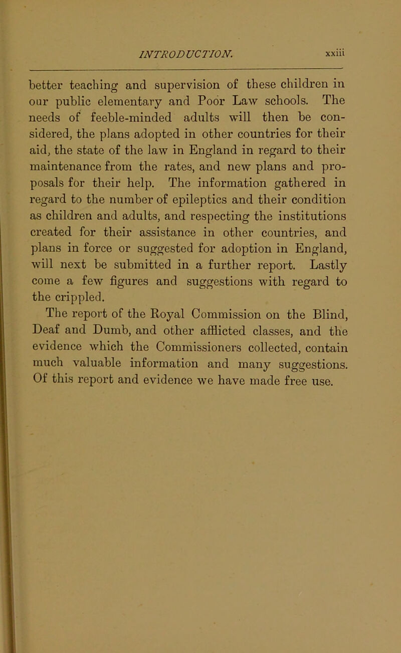 better teaching and supervision of these children in oar public elementary and Poor Law schools. The needs of feeble-minded adults will then be con- sidered, the plans adopted in other countries for their aid, the state of the law in England in regard to their maintenance from the rates, and new plans and pro- posals for their help. The information gathered in regard to the number of epileptics and their condition as children and adults, and respecting the institutions created for their assistance in other countries, and plans in force or suggested for adoption in England, will next be submitted in a further report. Lastly come a few figures and suggestions with regard to the crippled. The report of the Royal Commission on the Blind, Deaf and Dumb, and other afflicted classes, and the evidence which the Commissioners collected, contain much valuable information and many suggestions. Of this report and evidence we have made free use.