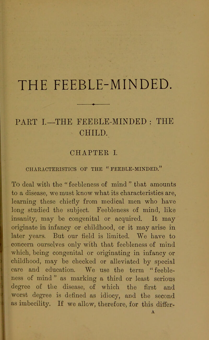 THE FEEBLE-MINDED. PART I.—THE FEEBLE-MINDED : THE CHILD. CHAPTER I. CHARACTERISTICS OF THE “ FEEBLE-MINDED.” To deal with the “feebleness of mind ” that amounts to a disease, we must know what its characteristics are, learning these chiefly from medical men who have long studied the subject. Feebleness of mind, like insanity, may be congenital or acquired. It may originate in infancy or childhood, or it may arise in later years. But our field is limited. We have to concern ourselves only with that feebleness of mind which, being congenital or originating in infancy or childhood, may be checked or alleviated by special care and education. We use the term “ feeble- ness of mind ” as marking a third or least serious degree of the disease, of which the first and worst degree is defined as idiocy, and the second as imbecility. If we allow, therefore, for this differ- A