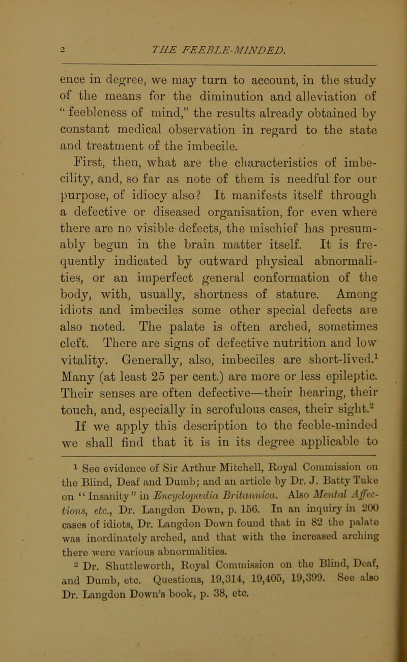 ence in degree, we may turn to account, in the study of the means for the diminution and alleviation of “ feebleness of mind,” the results already obtained by constant medical observation in regard to the state and treatment of the imbecile. First, then, what are the characteristics of imbe- cility, and, so far as note of them is needful for our purpose, of idiocy also? It manifests itself through a defective or diseased organisation, for even where there are no visible defects, the mischief has presum- ably begun in the brain matter itself. It is fre- quently indicated by outward physical abnormali- ties, or an imperfect general conformation of the body, with, usually, shortness of stature. Among idiots and imbeciles some other special defects are also noted. The palate is often arched, sometimes cleft. There are signs of defective nutrition and low vitality. Generally, also, imbeciles are short-lived.1 Many (at least 25 per cent.) are more or less epileptic. Their senses are often defective—their hearing, their touch, and, especially in scrofulous cases, their sight.2 If we apply this description to the feeble-minded we shall find that it is in its degree applicable to 1 See evidence of Sir Arthur Mitchell, Royal Commission on the Blind, Deaf and Dumb; and an article by Dr. J. Batty Tube on “ Insanity” in Encyclopaedia Britannica. Also Mental Affec- tions, etc., Dr. Langdon Down, p. 156. In an inquiry in 200 cases of idiots, Dr. Langdon Down found that in 82 the palate was inordinately arched, and that with the increased arching there were various abnormalities. s Dr. Shuttleworth, Royal Commission on the Blind, Deaf, and Dumb, etc. Questions, 19,314, 19,405, 19,399. See also Dr. Langdon Down’s book, p. 38, etc.