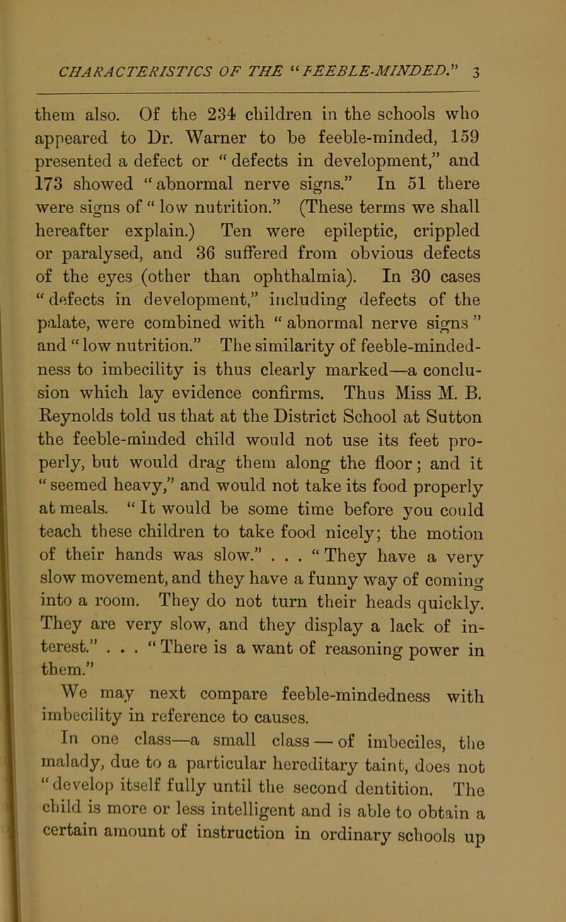 them also. Of the 234 children in the schools who appeai’ed to Dr. Warner to be feeble-minded, 159 presented a defect or “ defects in development,” and 173 showed “abnormal nerve signs.” In 51 there were signs of “ low nutrition.” (These terms we shall hereafter explain.) Ten were epileptic, crippled or paralysed, and 36 suffered from obvious defects of the eyes (other than ophthalmia). In 30 cases “defects in development,” including defects of the palate, were combined with “ abnormal nerve signs ” and “ low nutrition.” The similarity of feeble-minded- ness to imbecility is thus clearly marked—a conclu- sion which lay evidence confirms. Thus Miss M. B. Reynolds told us that at the District School at Sutton the feeble-minded child would not use its feet pro- perly, but would drag them along the floor; and it “ seemed heavy,” and would not take its food properly at meals. “ It would be some time before you could teach these children to take food nicely; the motion of their hands was slow.” . . . “ They have a very slow movement, and they have a funny way of coming into a room. They do not turn their heads quickly. They are very slow, and they display a lack of in- terest.” . . . “ There is a want of reasoning power in them.” We may next compare feeble-mindedness with imbecility in reference to causes. In one class—a small class — of imbeciles, the malady, due to a particular hereditary taint, does not “ develop itself fully until the second dentition. The child is more or less intelligent and is able to obtain a certain amount of instruction in ordinary schools up