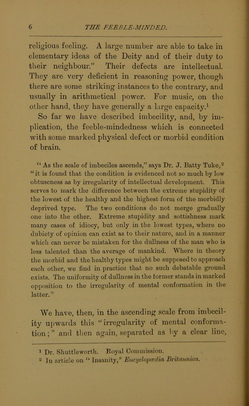 religious feeling. A large number are able to take in elementary ideas of the Deity and of their duty to their neighbour.” Their defects are intellectual. They are very deficient in reasoning power, though there are some striking instances to the contrary, and usually in arithmetical power. For music, on the other hand, they have generally a large capacity.1 So far we have described imbecility, and, by im- plication, the feeble-mindedness which is connected with some marked physical defect or morbid condition of brain. “ As the scale of imbeciles ascends,” says Dr. J. Batty Tuke,2 “ it is found that the condition is evidenced not so much by low obtuseness as by irregularity of intellectual development. This serves to mark the difference between the extreme stupidity of the lowest of the healthy and the highest form of the morbidly deprived type. The two conditions do not merge gradually one into the other. Extreme stupidity and sottishness mark many cases of idiocy, but only in the lowest types, where no dubiety of opinion can exist as to their nature, and in a manner which can never be mistaken for the dullness of the man who is less talented than the average of mankind. Where in theory the morbid and the healthy types might bo supposed to approach each other, we find in practice that no such debatable ground exists. The uniformity of dullness in the former stands in marked opposition to the irregularity of mental conformation in the latter. ’’ We have, then, in the ascending scale from imbecil- ity upwards this “irregularity of mental conforma- tion;” and then again, separated as by a clear line, 1 Dr. Shuttleworth. Royal Commission. 2 In article on “ Insanity,” Encyclopaedia Briiannica.