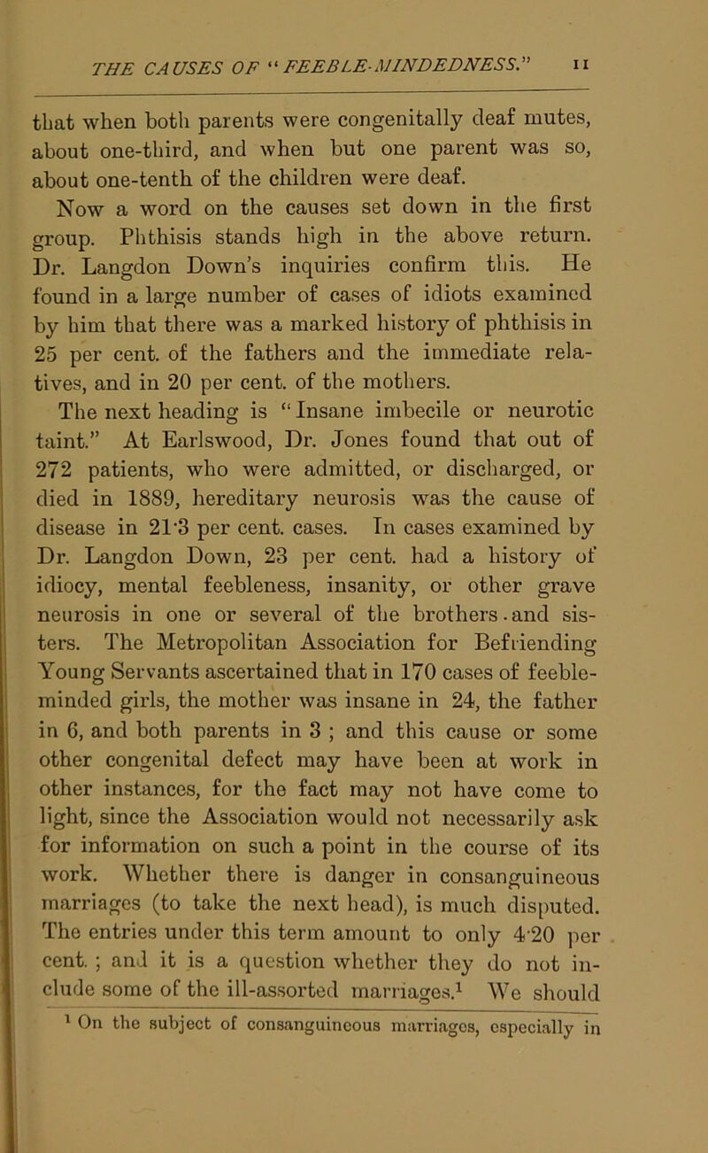 that when both parents were congenitally deaf mutes, about one-third, and when but one parent was so, about one-tenth of the children were deaf. Now a word on the causes set down in the first group. Phthisis stands high in the above return. Dr. Langdon Down’s inquiries confirm this. He found in a large number of cases of idiots examined by him that there was a marked history of phthisis in 25 per cent, of the fathers and the immediate rela- tives, and in 20 per cent, of the mothers. The next heading is “ Insane imbecile or neurotic taint.” At Earlswood, Dr. Jones found that out of 272 patients, who were admitted, or discharged, or died in 1889, hereditary neurosis was the cause of disease in 21'3 per cent, cases. In cases examined by Dr. Langdon Down, 23 per cent, had a history of idiocy, mental feebleness, insanity, or other grave neurosis in one or several of the brothers.and sis- ters. The Metropolitan Association for Befriending Young Servants ascertained that in 170 cases of feeble- minded girls, the mother was insane in 24, the father in 6, and both parents in 3 ; and this cause or some other congenital defect may have been at work in other instances, for the fact may not have come to light, since the Association would not necessarily ask for information on such a point in the course of its work. Whether there is danger in consanguineous marriages (to take the next head), is much disputed. The entries under this term amount to only 4‘20 per cent. ; and it is a question whether they do not in- clude some of the ill-assorted marriages.1 We should 1 On the subject of consanguineous marriages, especially in