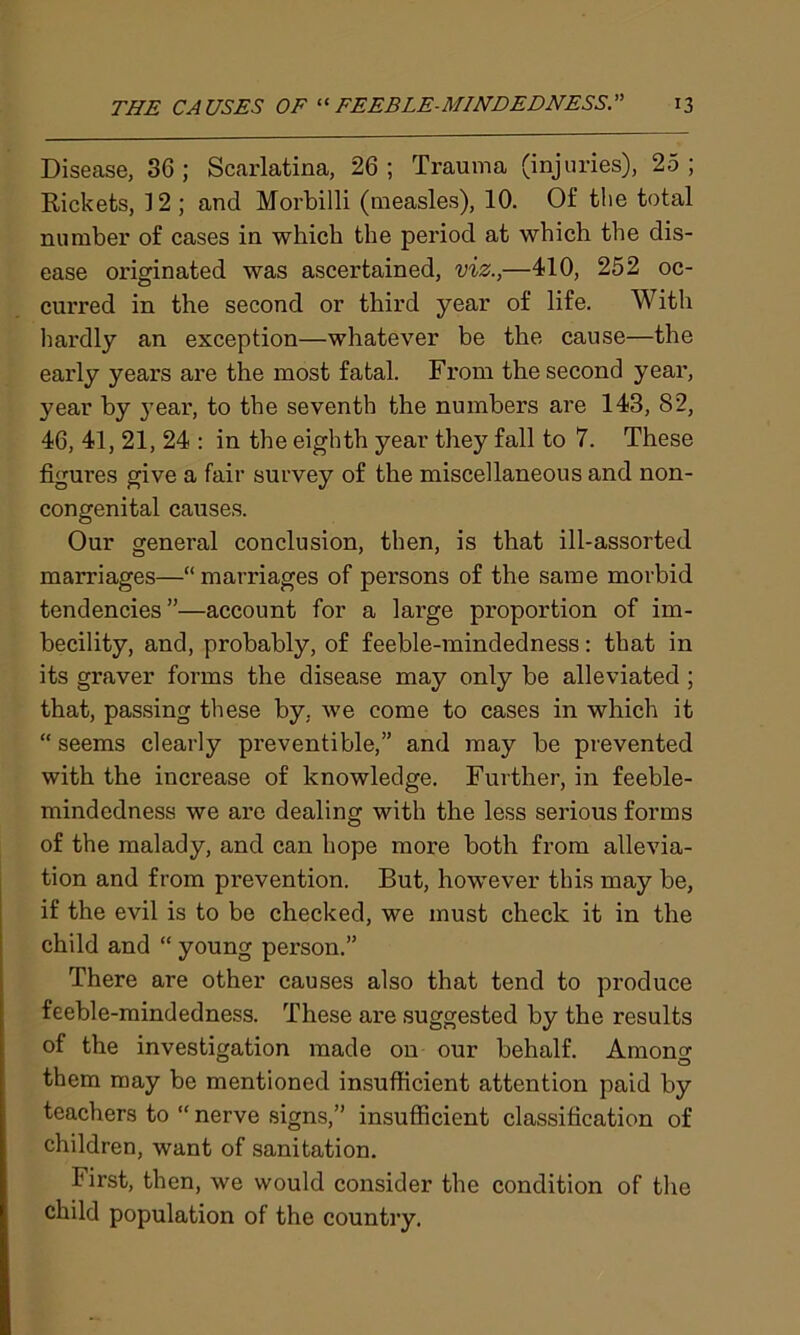 Disease, 36; Scarlatina, 26; Trauma (injuries), 25; Rickets, 12 ; and Morbilli (measles), 10. Of the total number of cases in which the period at which the dis- ease originated was ascertained, viz.,—410, 252 oc- curred in the second or third year of life. With hardly an exception—whatever be the cause—the early years are the most fatal. From the second year, year by year, to the seventh the numbers are 143, 82, 46, 41, 21, 24 : in the eighth year they fall to 7. These figures give a fair survey of the miscellaneous and non- congenital causes. Our general conclusion, then, is that ill-assorted marriages—“ marriages of persons of the same morbid tendencies”—account for a lai’ge proportion of im- becility, and, probably, of feeble-mindedness: that in its graver forms the disease may only be alleviated ; that, passing these by. we come to cases in which it “ seems clearly preventable,” and may be prevented with the increase of knowledge. Further, in feeble- mindedness we are dealing with the less serious forms of the malady, and can hope more both from allevia- tion and from prevention. But, however this may be, if the evil is to be checked, we must check it in the child and “ young person.” There are other causes also that tend to produce feeble-mindedness. These are suggested by the results of the investigation made on our behalf. Among them may be mentioned insufficient attention paid by teachers to “ nerve signs,” insufficient classification of children, want of sanitation. First, then, we would consider the condition of the child population of the country.