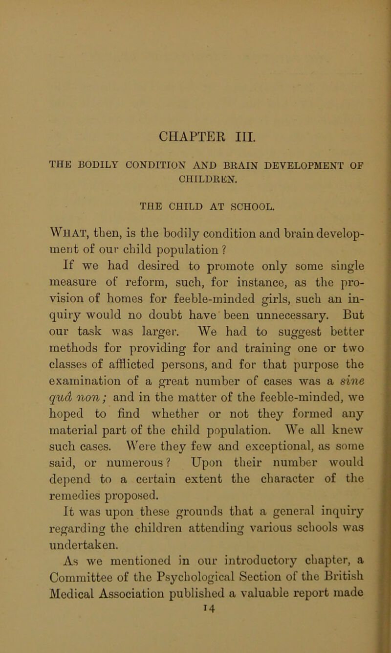 THE BODILY CONDITION AND BRAIN DEVELOPMENT OF CHILDREN. THE CHILD AT SCHOOL. What, then, is the bodily condition and brain develop- ment of our child population ? If we had desired to promote only some single measure of reform, such, for instance, as the pro- vision of homes for feeble-minded girls, such an in- quiry would no doubt have been unnecessary. But our task was larger. We had to suggest better methods for providing for and training one or two classes of afflicted persons, and for that purpose the examination of a great number of cases was a sine qua non; and in the matter of the feeble-minded, we hoped to find whether or not they formed any material part of the child population. We all knew such cases. Were they few and exceptional, as some said, or numerous ? Upon their number would depend to a certain extent the character of the remedies proposed. It was upon these grounds that a general inquiry regarding the children attending various schools was undertaken. As we mentioned in our introductory chapter, a Committee of the Psychological Section of the British Medical Association published a valuable report made