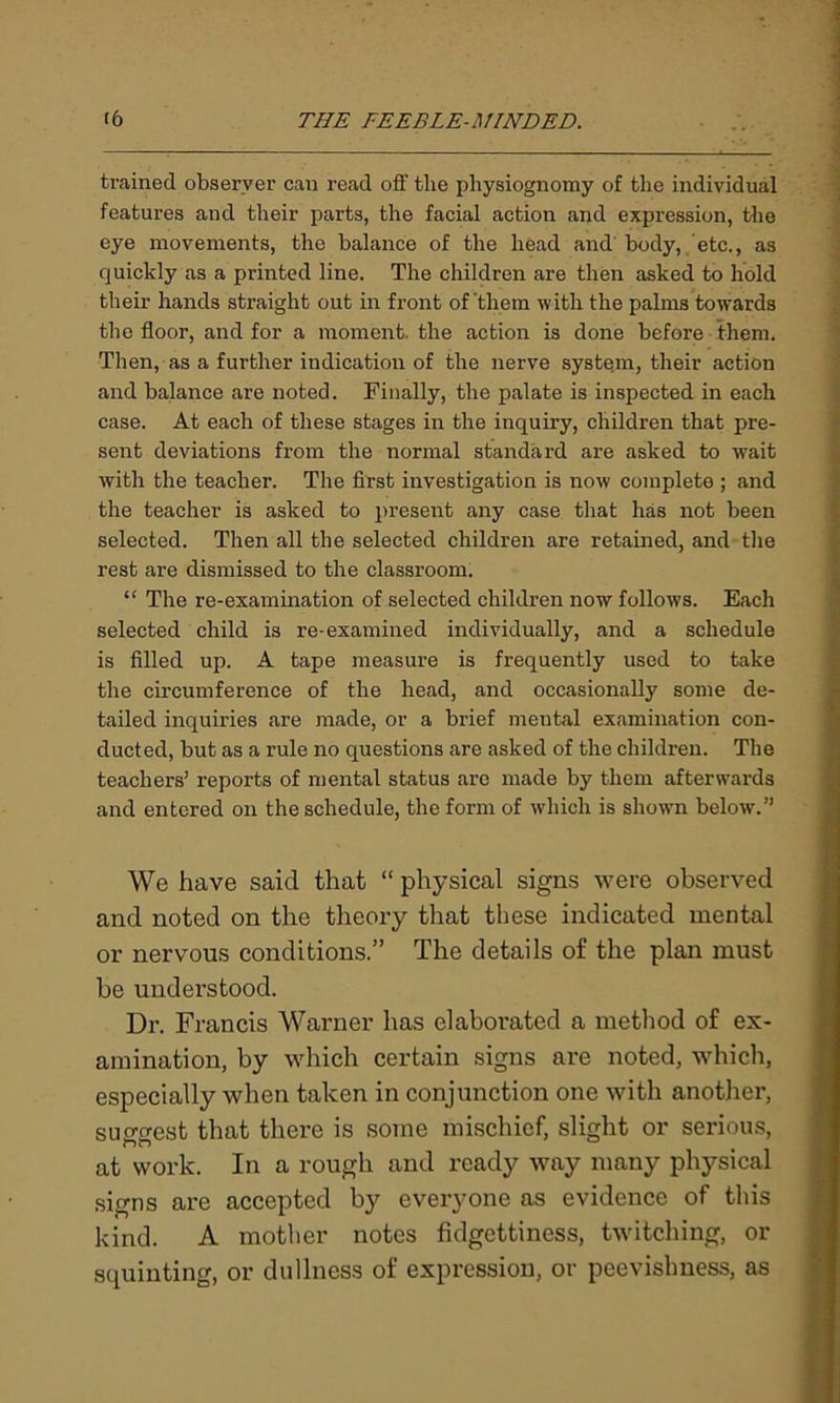 trained observer can read off the physiognomy of the individual features and their parts, the facial action and expression, the eye movements, the balance of the head and'body, etc., as quickly as a printed line. The children are then asked to hold their hands straight out in front of'them with the palms towards the floor, and for a moment, the action is done before them. Then, as a further indication of the nerve system, their action and balance are noted. Finally, the palate is inspected in each case. At each of these stages in the inquiry, children that pre- sent deviations from the normal standard are asked to wait with the teacher. The first investigation is now complete ; and the teacher is asked to present any case that has not been selected. Then all the selected children are retained, and the rest are dismissed to the classroom. “ The re-examination of selected children now follows. Each selected child is re-examined individually, and a schedule is filled up. A tape measure is frequently used to take the circumference of the head, and occasionally some de- tailed inquiries are made, or a brief mental examination con- ducted, but as a rule no questions are asked of the children. The teachers’ reports of mental status are made by them afterwards and entered on the schedule, the form of which is shown below.” We have said that “ physical signs were observed and noted on the theory that these indicated mental or nervous conditions.” The details of the plan must be understood. Dr. Francis Warner has elaborated a method of ex- amination, by which certain signs are noted, which, especially when taken in conjunction one with another, sun-crest that there is some mischief, slight or serious, at work. In a rough and ready way many physical signs are accepted by everyone as evidence of this kind. A mother notes fidgettiness, twitching, or squinting, or dullness of expression, or peevishness, as