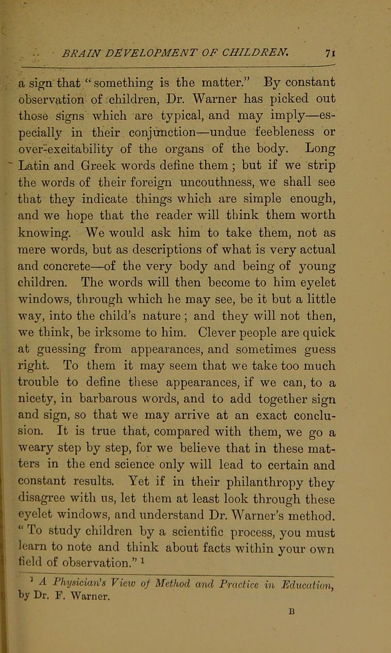 a sign that “ something is the matter.” By constant observation of children, Di\ Warner has picked out those signs which are typical, and may imply—es- pecially in their conjunction—undue feebleness or over-excitability of the organs of the body. Long Latin and Greek words define them ; but if we strip the words of their foreign uncouthness, we shall see that they indicate things which are simple enough, and we hope that the reader will think them worth knowing. We would ask him to take them, not as mere words, but as descriptions of what is very actual and concrete—of the very body and being of young children. The words will then become to him eyelet windows, through which he may see, be it but a little way, into the child’s nature ; and they will not then, we think, be irksome to him. Clever people are quick at guessing from appearances, and sometimes guess right. To them it may seem that we take too much trouble to define these appearances, if we can, to a nicety, in barbarous words, and to add together sign and sign, so that we may arrive at an exact conclu- sion. It is true that, compared with them, we go a weary step by step, for we believe that in these mat- ters in the end science only will lead to certain and constant results. Yet if in their philanthropy they disagree with us, let them at least look through these eyelet windows, and understand Dr. Warner’s method. “ To study children by a scientific process, you must learn to note and think about facts within your own field of observation.” 1 3 A Physician’s View of Method and Practice in Education, by Dr. F. Warner. B