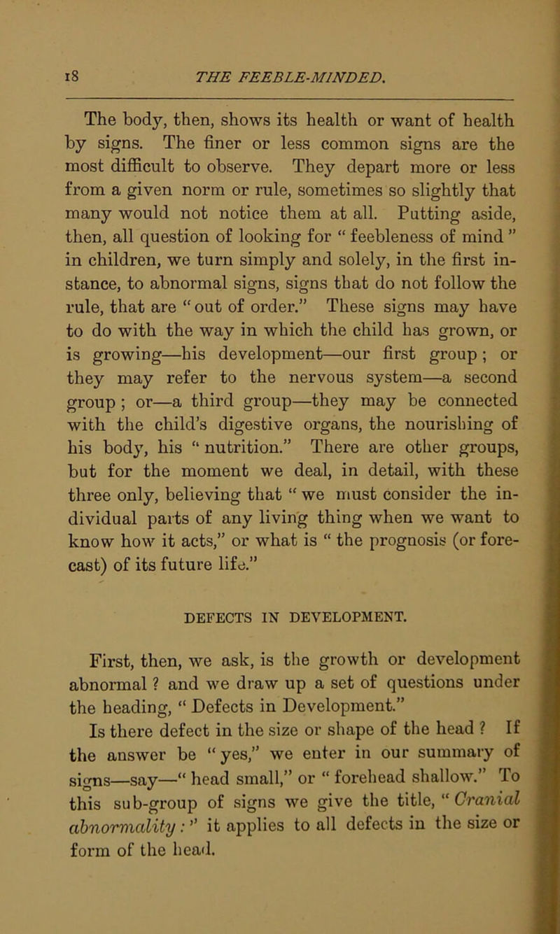 The body, then, shows its health or want of health by signs. The finer or less common signs are the most difficult to observe. They depart more or less from a given norm or rule, sometimes so slightly that many would not notice them at all. Putting aside, then, all question of looking for “ feebleness of mind ” in children, we turn simply and solely, in the first in- stance, to abnormal signs, signs that do not follow the rule, that are “ out of order.” These signs may have to do with the way in which the child has grown, or is growing—his development—our first group ; or they may refer to the nervous system—a second group ; or—a third group—they may be connected with the child’s digestive organs, the nourishing of his body, his “ nutrition.” There are other groups, but for the moment we deal, in detail, with these three only, believing that “ we must consider the in- dividual parts of any living thing when we want to know how it acts,” or what is “ the prognosis (or fore- cast) of its future life.” DEFECTS IN DEVELOPMENT. First, then, we ask, is the growth or development abnormal ? and we draw up a set of questions under the heading, “ Defects in Development.” Is there defect in the size or shape of the head ? If the answer be “yes,” we enter in our summary of signs—say—“ head small,” or “ forehead shallow.” To this sub-group of signs we give the title, “ Cranial abnormality: ” it applies to all defects in the size or form of the head.