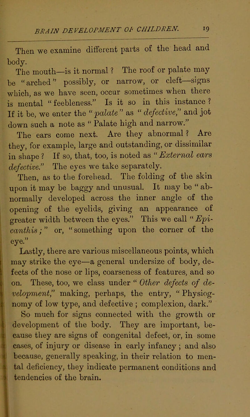 Then we examine different parts of the head and body. The mouth—is it normal ? The roof or palate may be “arched” possibly, or narrow, or cleft—signs which, as we have seen, occur sometimes when there is mental “ feebleness.” Is it so in this instance ? If it be, we enter the “palate” as “ defective” and jot down such a note as “ Palate high and narrow.” The ears come next. Are they abnormal ? Are they, for example, large and outstanding, or dissimilar in shape ? If so, that, too, is noted as “ External ears defective” The eyes we take separately. Then, as to the forehead. The folding of the skin upon it may be baggy and unusual. It may be “ ab- normally developed across the inner angle of the opening of the eyelids, giving an appearance of greater width between the eyes.” This we call “ Epi- canthis; ” or, “ something upon the corner of the eye.” Lastly, there are various miscellaneous points, which may strike the eye—a general undersize of body, de- fects of the nose or lips, coarseness of features, and so on. These, too, we class under “ Other defects of de- velopment,” making, perhaps, the entry, “ Physiog- nomy of low type, and defective ; complexion, dark.” So much for signs connected with the growth or development of the body. They are important, be- cause they are signs of congenital defect, or, in some cases, of injury or disease in early infancy ; and also because, generally speaking, in their relation to men- tal deficiency, they indicate permanent conditions and tendencies of the brain.