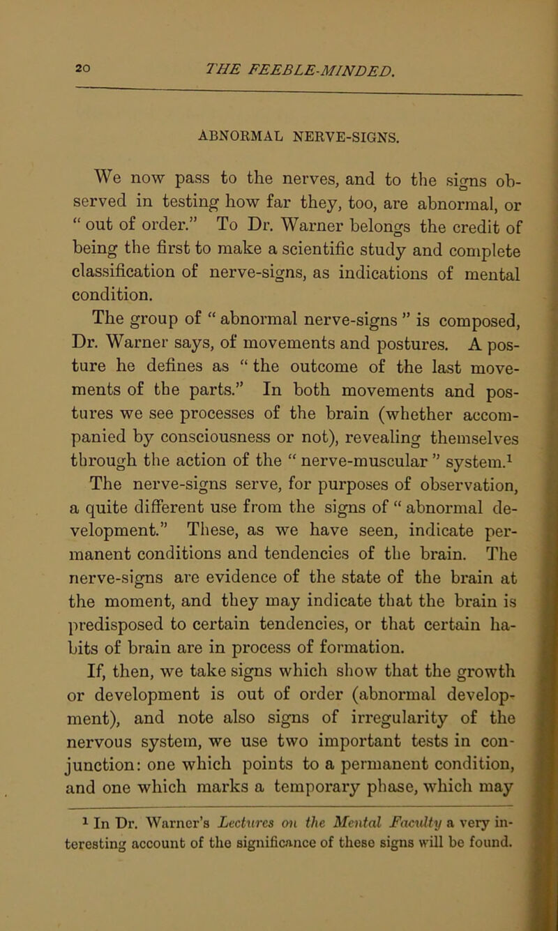 ABNORMAL NERVE-SIGNS. We now pass to the nerves, and to the signs ob- served in testing how far they, too, are abnormal, or “ out of order.” To Dr. Warner belongs the credit of being the first to make a scientific study and complete classification of nerve-signs, as indications of mental condition. The group of “ abnormal nerve-signs ” is composed, Dr. Warner says, of movements and postures. A pos- ture he defines as “ the outcome of the last move- ments of the parts.” In both movements and pos- tures we see processes of the brain (whether accom- panied by consciousness or not), revealing themselves tbi’ough the action of the “ nerve-muscular ” system.1 The nerve-signs serve, for purposes of observation, a quite different use from the signs of “ abnormal de- velopment.” These, as we have seen, indicate per- manent conditions and tendencies of the brain. The nerve-signs are evidence of the state of the brain at the moment, and they may indicate that the brain is predisposed to certain tendencies, or that certain ha- bits of brain are in process of formation. If, then, we take signs which show that the growth or development is out of order (abnormal develop- ment), and note also signs of irregularity of the nervous system, we use two important tests in con- junction: one which points to a permanent condition, and one which marks a temporary phase, which may 1 In Dr. Warner’s Lectures on the Mental Faculty a very in- teresting account of the significance of these signs will be found.